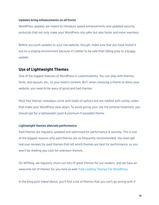 19
Updates bring enhancements on all fronts
WordPress updates are meant to introduce speed enhancements and updated security
protocols that not only make your WordPress site safer but also faster and more seamless.
Before you push updates to your live website, though, make sure that you have tested it
out on a staging environment because it’s better to be safe than falling prey to a buggy
update.
Use of Lightweight Themes
One of the biggest features of WordPress is customizability. You can play with themes,
fonts, and layouts, etc., to your heart’s content. BUT, when choosing a theme to dress your
website, you need to be wary of good and bad themes.
Most free themes nowadays come with loads of options but are riddled with untidy codes
that make your WordPress slow down. To avoid giving your site the tortoise treatment, you
should opt for a lightweight (paid & premium if possible) theme.
Lightweight themes alleviate performance
Paid themes are regularly updated and optimized for performance & security. This is one
of the biggest reasons why paid themes are so frequently recommended. You even get
real user reviews for paid themes that tell which themes are best for performance, so you
won’t be shelling you cash for unknown themes.
On WPblog, we regularly churn out lists of great themes for our readers, and we have an
awesome list of themes for you here as well: Fast Loading Themes For WordPress.
In the blog post linked above, you’ll find a list of themes that you can’t go wrong with if
 