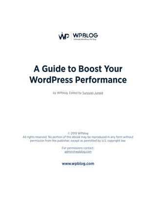 2
A Guide to Boost Your
WordPress Performance
by WPblog, Edited by Sunyyan Junaid
© 2019 WPblog
All rights reserved. No portion of this ebook may be reproduced in any form without
permission from the publisher, except as permitted by U.S. copyright law.
For permissions contact:
admin@wpblog.com
www.wpblog.com
 