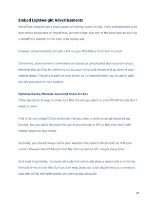 21
Embed Lightweight Advertisements
WordPress websites are a great source of making money. In fact, many entrepreneurs start
their online businesses on WordPress, so there’s that. And one of the best ways to earn via
a WordPress website, in this case, is to display ads.
However, advertisements can take a toll on your WordPress if not kept in check.
Sometimes, advertisements themselves are based on complicated and resource-hungry
elements that do little to nothing to attract your visitor and instead end up slowing your
website down. They’re a burden on your server, so it’s important that you’re careful with
the ads you place on your website.
Optimize/Cache/Minimize Javascript Codes for Ads
There are plenty of ways to make sure that the ads you place on your WordPress site don’t
weigh it down.
First of all, any image/GIF/or animation that you want to serve as an ad should be op-
timized. You can easily decrease the size of your picture or GIF so that they don’t take
enough space on your server.
Secondly, you should always cache your website (discussed in detail next) so that your
visitor’s browser doesn’t have to load the site’s as well as ads’ images every time.
And most importantly, the javascript code that serves ads plays a crucial role in affecting
the load times of your site. So if you can keep javascript code attachments to a minimum,
your site will do well with speeds and serving ads alongside.
 