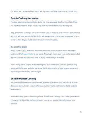 22
Oh, and if you can, restrict rich media ads for users that have slow internet connectivity.
Enable Caching Mechanism
Enabling a cache mechanism helps dump not only unneeded files from your WordPress
but also the ones that might be causing your WordPress site to lose its integrity.
Also, WordPress caching is one of the fastest ways to improve your website’s performance.
Not only will your website be fast, but it will also provide a better user experience for your
users. So how do you enable cache on your website? It’s easy.
Use a caching plugin
All you have to do is download and install a caching plugin to get started. We always
recommend WP Super Cache to our users.. The plugin makes sure your cache is cleared at
regular intervals and you don’t have to worry about doing it manually.
Yup, it really is that simple. Without going into much detail about what a good caching
plugin will do for your website, just know that it reduces a lot of load on your server and
improves performance by a fair margin!
Enable Browser Caching
If you’re wondering what’s the difference between browser caching and the caching we
discussed above, there’s a small difference, but the results are the same: faster website
performance.
Browser caching, just to make things clear, is client-side caching. It’s a cache system built-
in browsers and just like caching things on your server, you can cache things on your
browser.
 
