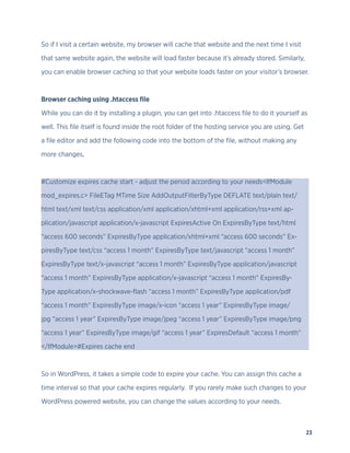 23
So if I visit a certain website, my browser will cache that website and the next time I visit
that same website again, the website will load faster because it’s already stored. Similarly,
you can enable browser caching so that your website loads faster on your visitor’s browser.
Browser caching using .htaccess file
While you can do it by installing a plugin, you can get into .htaccess file to do it yourself as
well. This file itself is found inside the root folder of the hosting service you are using. Get
a file editor and add the following code into the bottom of the file, without making any
more changes,
#Customize expires cache start - adjust the period according to your needs<IfModule
mod_expires.c> FileETag MTime Size AddOutputFilterByType DEFLATE text/plain text/
html text/xml text/css application/xml application/xhtml+xml application/rss+xml ap-
plication/javascript application/x-javascript ExpiresActive On ExpiresByType text/html
“access 600 seconds” ExpiresByType application/xhtml+xml “access 600 seconds” Ex-
piresByType text/css “access 1 month” ExpiresByType text/javascript “access 1 month”
ExpiresByType text/x-javascript “access 1 month” ExpiresByType application/javascript
“access 1 month” ExpiresByType application/x-javascript “access 1 month” ExpiresBy-
Type application/x-shockwave-flash “access 1 month” ExpiresByType application/pdf
“access 1 month” ExpiresByType image/x-icon “access 1 year” ExpiresByType image/
jpg “access 1 year” ExpiresByType image/jpeg “access 1 year” ExpiresByType image/png
“access 1 year” ExpiresByType image/gif “access 1 year” ExpiresDefault “access 1 month”
</IfModule>#Expires cache end
So in WordPress, it takes a simple code to expire your cache. You can assign this cache a
time interval so that your cache expires regularly. If you rarely make such changes to your
WordPress powered website, you can change the values according to your needs.
 