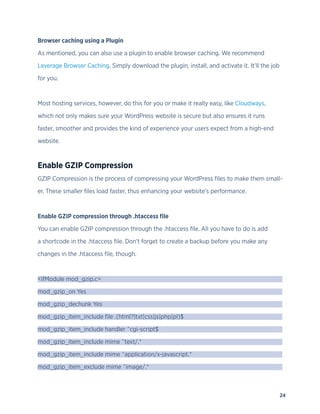 24
Browser caching using a Plugin
As mentioned, you can also use a plugin to enable browser caching. We recommend
Leverage Browser Caching. Simply download the plugin, install, and activate it. It’ll the job
for you.
Most hosting services, however, do this for you or make it really easy, like Cloudways,
which not only makes sure your WordPress website is secure but also ensures it runs
faster, smoother and provides the kind of experience your users expect from a high-end
website.
Enable GZIP Compression
GZIP Compression is the process of compressing your WordPress files to make them small-
er. These smaller files load faster, thus enhancing your website’s performance.
Enable GZIP compression through .htaccess file
You can enable GZIP compression through the .htaccess file. All you have to do is add
a shortcode in the .htaccess file. Don’t forget to create a backup before you make any
changes in the .htaccess file, though.
<ifModule mod_gzip.c>
mod_gzip_on Yes
mod_gzip_dechunk Yes
mod_gzip_item_include file .(html?|txt|css|js|php|pl)$
mod_gzip_item_include handler ^cgi-script$
mod_gzip_item_include mime ^text/.*
mod_gzip_item_include mime ^application/x-javascript.*
mod_gzip_item_exclude mime ^image/.*
 