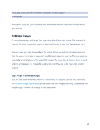 25
mod_gzip_item_exclude rspheader ^Content-Encoding:.*gzip.*
</ifModule>
Adding this code will give compress your WordPress files and help them load faster for
your visitors.
Optimize Images
Compressing images and larger files help make WordPress a joy to use. The heavier the
images, the more resources it needs to load, and the worst your user’s experience gets.
You can make sure that the quality of the image stands out but you can also make sure
that the size of the image is less which would make it easier to load the files much quicker,
especially for smartphones. The larger the images, the more time it requires them to load
and it is unnecessary for images to be so large when they are to be viewed on smaller
screens.
Use a Plugin to Optimize Images
But, the beauty of WordPress lies in its functionality via plugins. So here it is: Download
the reSmush Image Optimizer plugin to make sure your images are being compressed and
hopefully you’ll notice the change in your site speed.
 