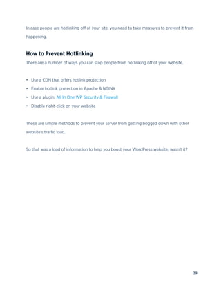 29
In case people are hotlinking off of your site, you need to take measures to prevent it from
happening.
How to Prevent Hotlinking
There are a number of ways you can stop people from hotlinking off of your website.
• Use a CDN that offers hotlink protection
• Enable hotlink protection in Apache & NGINX
• Use a plugin: All In One WP Security & Firewall
• Disable right-click on your website
These are simple methods to prevent your server from getting bogged down with other
website’s traffic load.
So that was a load of information to help you boost your WordPress website, wasn’t it?
 