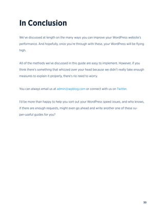 30
In Conclusion
We’ve discussed at length on the many ways you can improve your WordPress website’s
performance. And hopefully, once you’re through with these, your WordPress will be flying
high.
All of the methods we’ve discussed in this guide are easy to implement. However, if you
think there’s something that whizzed over your head because we didn’t really take enough
measures to explain it properly, there’s no need to worry.
You can always email us at admin@wpblog.com or connect with us on Twitter.
I’d be more than happy to help you sort out your WordPress speed issues, and who knows,
if there are enough requests, might even go ahead and write another one of these su-
per-useful guides for you?
 