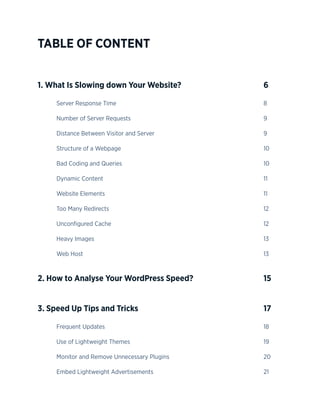 4
TABLE OF CONTENT
1. What Is Slowing down Your Website? 					 6
	Server Response Time								8
	Number of Server Requests								9
	Distance Between Visitor and Server						9
	Structure of a Webpage								10
	Bad Coding and Queries								10
	Dynamic Content									11
	Website Elements									11
	Too Many Redirects									12
	Unconfigured Cache									12
	Heavy Images									13
	Web Host										13
2. How to Analyse Your WordPress Speed? 				 15
3. Speed Up Tips and Tricks		 					 17
	Frequent Updates									18
	Use of Lightweight Themes								19
	Monitor and Remove Unnecessary Plugins						20
	Embed Lightweight Advertisements						21
 