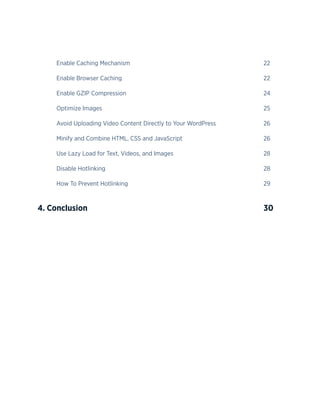 5
	Enable Caching Mechanism								22
	Enable Browser Caching								22
	Enable GZIP Compression								24
	Optimize Images									25
	 Avoid Uploading Video Content Directly to Your WordPress			 26
	 Minify and Combine HTML, CSS and JavaScript					 26
	 Use Lazy Load for Text, Videos, and Images					 28
	Disable Hotlinking									28
	How To Prevent Hotlinking								29
4. Conclusion					 					30
 