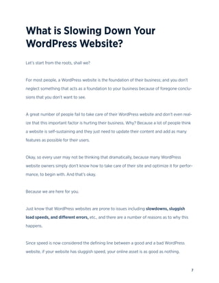 7
What is Slowing Down Your
WordPress Website?
Let’s start from the roots, shall we?
For most people, a WordPress website is the foundation of their business; and you don’t
neglect something that acts as a foundation to your business because of foregone conclu-
sions that you don’t want to see.
A great number of people fail to take care of their WordPress website and don’t even real-
ize that this important factor is hurting their business. Why? Because a lot of people think
a website is self-sustaining and they just need to update their content and add as many
features as possible for their users.
Okay, so every user may not be thinking that dramatically, because many WordPress
website owners simply don’t know how to take care of their site and optimize it for perfor-
mance, to begin with. And that’s okay.
Because we are here for you.
Just know that WordPress websites are prone to issues including slowdowns, sluggish
load speeds, and different errors, etc., and there are a number of reasons as to why this
happens.
Since speed is now considered the defining line between a good and a bad WordPress
website, if your website has sluggish speed, your online asset is as good as nothing.
 