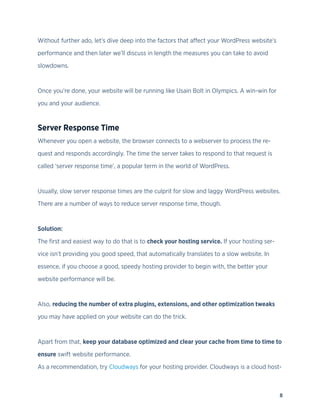 8
Without further ado, let’s dive deep into the factors that affect your WordPress website’s
performance and then later we’ll discuss in length the measures you can take to avoid
slowdowns.
Once you’re done, your website will be running like Usain Bolt in Olympics. A win-win for
you and your audience.
Server Response Time
Whenever you open a website, the browser connects to a webserver to process the re-
quest and responds accordingly. The time the server takes to respond to that request is
called ‘server response time’, a popular term in the world of WordPress.
Usually, slow server response times are the culprit for slow and laggy WordPress websites.
There are a number of ways to reduce server response time, though.
Solution:
The first and easiest way to do that is to check your hosting service. If your hosting ser-
vice isn’t providing you good speed, that automatically translates to a slow website. In
essence, if you choose a good, speedy hosting provider to begin with, the better your
website performance will be.
Also, reducing the number of extra plugins, extensions, and other optimization tweaks
you may have applied on your website can do the trick.
Apart from that, keep your database optimized and clear your cache from time to time to
ensure swift website performance.
As a recommendation, try Cloudways for your hosting provider. Cloudways is a cloud host-
 