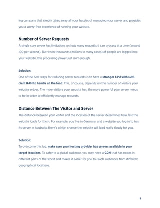 9
ing company that simply takes away all your hassles of managing your server and provides
you a worry-free experience of running your website.
Number of Server Requests
A single core server has limitations on how many requests it can process at a time (around
100 per second). But when thousands (millions in many cases) of people are logged into
your website, this processing power just isn’t enough.
Solution:
One of the best ways for reducing server requests is to have a stronger CPU with suffi-
cient RAM to handle all the load. This, of course, depends on the number of visitors your
website enjoys. The more visitors your website has, the more powerful your server needs
to be in order to efficiently manage requests.
Distance Between The Visitor and Server
The distance between your visitor and the location of the server determines how fast the
website loads for them. For example, you live in Germany, and a website you log in to has
its server in Australia, there’s a high chance the website will load really slowly for you.
Solution:
To overcome this lag, make sure your hosting provider has servers available in your
target locations. To cater to a global audience, you may need a CDN that has nodes in
different parts of the world and makes it easier for you to reach audiences from different
geographical locations.
 