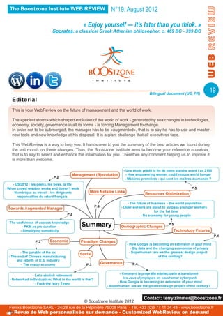 The Boostzone Institute WEB REVIEW                     N°19. August 2012

                                       « Enjoy yourself — it’s later than you think. »
                       Socrates, a classical Greek Athenian philosopher, c. 469 BC - 399 BC




                                                                            Bilingual document (US, FR)
                                                                                                               19
 Editorial
 This is your WebReview on the future of management and the world of work.

 The «perfect storm» which shaped evolution of the world of work - generated by sea changes in technologies,
 economy, society, governance in all its forms - is forcing Management to change.
 In order not to be submerged, the manager has to be «augmented», that is to say he has to use and master
 new tools and new knowledge at his disposal. It is a giant challenge that all executives face.

 This WebReview is a way to help you. It hands over to you the summary of the best articles we found during
 the last month on these changes. Thus, the Boostzone Institute aims to become your reference «curator»,
 that is to say to select and enhance the information for you. Therefore any comment helping us to improve it
 is more than welcome.




                                                                         Contact: terry.zimmer@boostzone.fr
                                       © Boostzone Institute 2012
Fenixs Boostzone SARL - 24/28 rue de la Pépinière 75008 Paris - Tél. +33 (0)6 77 11 34 48 - www.boostzone.fr
  Revue de Web personnalisée sur demande - Customized WebReview on demand
 