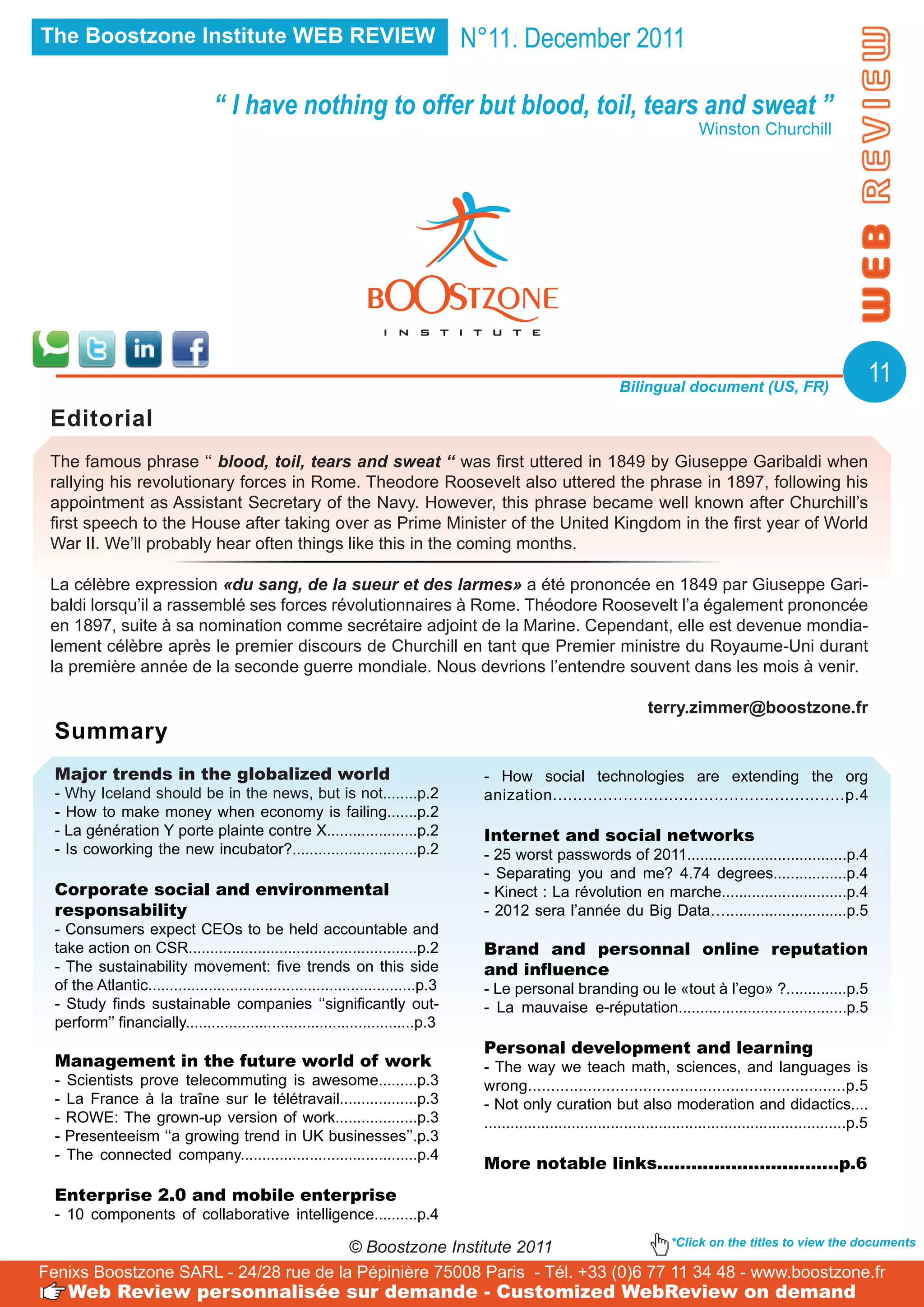 The Boostzone Institute WEB REVIEW                                                   N°11. December 2011

                                   ‘‘ I have nothing to offer but blood, toil, tears and sweat ’’
                                                                                                                                       Winston Churchill




                                                                                                                     Bilingual document (US, FR)
                                                                                                                                                                                11
 Editorial
 The famous phrase ‘‘ blood, toil, tears and sweat ‘‘ was first uttered in 1849 by Giuseppe Garibaldi when
 rallying his revolutionary forces in Rome. Theodore Roosevelt also uttered the phrase in 1897, following his
 appointment as Assistant Secretary of the Navy. However, this phrase became well known after Churchill’s
 first speech to the House after taking over as Prime Minister of the United Kingdom in the first year of World
 War II. We’ll probably hear often things like this in the coming months.

 La célèbre expression «du sang, de la sueur et des larmes» a été prononcée en 1849 par Giuseppe Gari-
 baldi lorsqu’il a rassemblé ses forces révolutionnaires à Rome. Théodore Roosevelt l’a également prononcée
 en 1897, suite à sa nomination comme secrétaire adjoint de la Marine. Cependant, elle est devenue mondia-
 lement célèbre après le premier discours de Churchill en tant que Premier ministre du Royaume-Uni durant
 la première année de la seconde guerre mondiale. Nous devrions l’entendre souvent dans les mois à venir.

                                                                                                                           terry.zimmer@boostzone.fr
  Summary
  Major trends in the globalized world                                                 - How social technologies are extending the org
  - Why Iceland should be in the news, but is not........p.2                           anization..........................................................p.4
  - How to make money when economy is failing.......p.2
  - La génération Y porte plainte contre X.....................p.2                     Internet and social networks
  - Is coworking the new incubator?.............................p.2                    - 25 worst passwords of 2011.....................................p.4
                                                                                       - Separating you and me? 4.74 degrees.................p.4
  Corporate social and environmental                                                   - Kinect : La révolution en marche.............................p.4
  responsability                                                                       - 2012 sera l’année du Big Data…............................p.5
  - Consumers expect CEOs to be held accountable and
  take action on CSR.....................................................p.2           Brand and personnal online reputation
  - The sustainability movement: five trends on this side                              and influence
  of the Atlantic..............................................................p.3     - Le personal branding ou le «tout à l’ego» ?..............p.5
  - Study finds sustainable companies ‘‘significantly out-                             - La mauvaise e-réputation.......................................p.5
  perform’’ financially.....................................................p.3
                                                                                       Personal development and learning
  Management in the future world of work                                               - The way we teach math, sciences, and languages is
  -   Scientists prove telecommuting is awesome.........p.3                            wrong.....................................................................p.5
  -   La France à la traîne sur le télétravail..................p.3                    - Not only curation but also moderation and didactics....
  -   ROWE: The grown-up version of work...................p.3                         ...................................................................................p.5
  -   Presenteeism ‘‘a growing trend in UK businesses’’.p.3
  -   The connected company.........................................p.4
                                                                                       More notable links................................p.6
  Enterprise 2.0 and mobile enterprise
  - 10 components of collaborative intelligence..........p.4

                                       © Boostzone Institute 2011                *Click on the titles to view the documents

Fenixs Boostzone SARL - 24/28 rue de la Pépinière 75008 Paris - Tél. +33 (0)6 77 11 34 48 - www.boostzone.fr
      Web Review personnalisée sur demande - Customized WebReview on demand
 