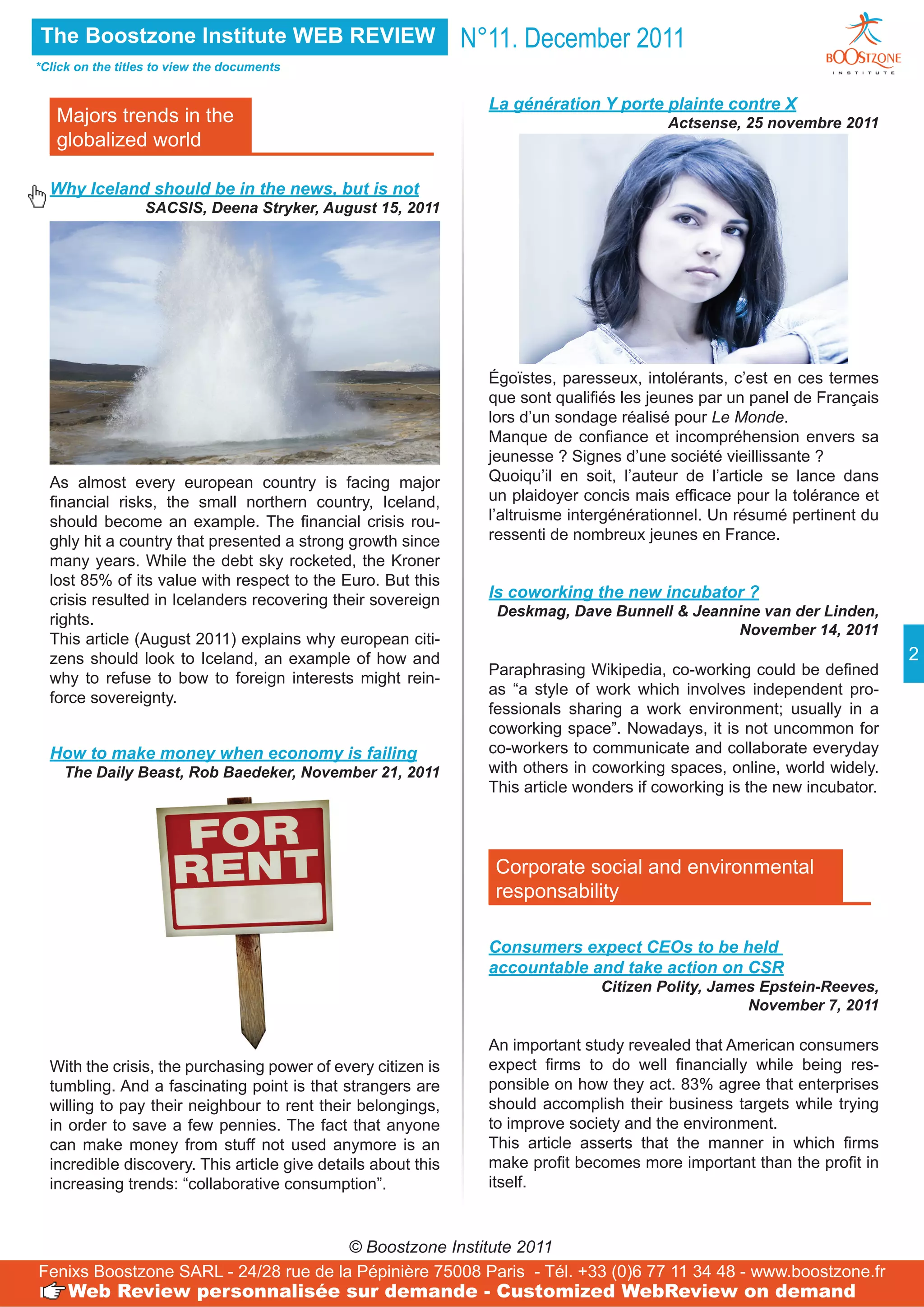 The Boostzone Institute WEB REVIEW                             N°11. December 2011
*Click on the titles to view the documents


                                                                 La génération Y porte plainte contre X
   Majors trends in the                                                                   Actsense, 25 novembre 2011
   globalized world

  Why Iceland should be in the news, but is not
                  SACSIS, Deena Stryker, August 15, 2011




                                                                 Égoïstes, paresseux, intolérants, c’est en ces termes
                                                                 que sont qualifiés les jeunes par un panel de Français
                                                                 lors d’un sondage réalisé pour Le Monde.
                                                                 Manque de confiance et incompréhension envers sa
                                                                 jeunesse ? Signes d’une société vieillissante ?
  As almost every european country is facing major               Quoiqu’il en soit, l’auteur de l’article se lance dans
  financial risks, the small northern country, Iceland,          un plaidoyer concis mais efficace pour la tolérance et
  should become an example. The financial crisis rou-            l’altruisme intergénérationnel. Un résumé pertinent du
  ghly hit a country that presented a strong growth since        ressenti de nombreux jeunes en France.
  many years. While the debt sky rocketed, the Kroner
  lost 85% of its value with respect to the Euro. But this
  crisis resulted in Icelanders recovering their sovereign       Is coworking the new incubator ?
                                                                  Deskmag, Dave Bunnell & Jeannine van der Linden,
  rights.
                                                                                               November 14, 2011
  This article (August 2011) explains why european citi-
  zens should look to Iceland, an example of how and                                                                       2
                                                                 Paraphrasing Wikipedia, co-working could be defined
  why to refuse to bow to foreign interests might rein-
                                                                 as “a style of work which involves independent pro-
  force sovereignty.
                                                                 fessionals sharing a work environment; usually in a
                                                                 coworking space”. Nowadays, it is not uncommon for
  How to make money when economy is failing                      co-workers to communicate and collaborate everyday
    The Daily Beast, Rob Baedeker, November 21, 2011             with others in coworking spaces, online, world widely.
                                                                 This article wonders if coworking is the new incubator.



                                                                 Corporate social and environmental
                                                                 responsability

                                                                 Consumers expect CEOs to be held
                                                                 accountable and take action on CSR
                                                                                Citizen Polity, James Epstein-Reeves,
                                                                                                    November 7, 2011

                                                                 An important study revealed that American consumers
  With the crisis, the purchasing power of every citizen is      expect firms to do well financially while being res-
  tumbling. And a fascinating point is that strangers are        ponsible on how they act. 83% agree that enterprises
  willing to pay their neighbour to rent their belongings,       should accomplish their business targets while trying
  in order to save a few pennies. The fact that anyone           to improve society and the environment.
  can make money from stuff not used anymore is an               This article asserts that the manner in which firms
  incredible discovery. This article give details about this     make profit becomes more important than the profit in
  increasing trends: “collaborative consumption”.                itself.



                                       © Boostzone Institute 2011
Fenixs Boostzone SARL - 24/28 rue de la Pépinière 75008 Paris - Tél. +33 (0)6 77 11 34 48 - www.boostzone.fr
     Web Review personnalisée sur demande - Customized WebReview on demand
 