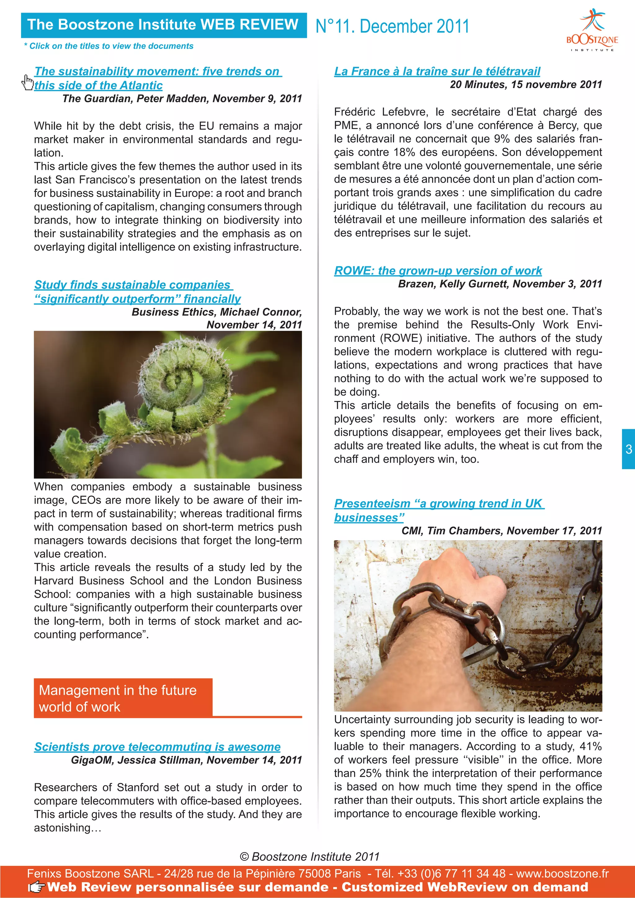 The Boostzone Institute WEB REVIEW                              N°11. December 2011
* Click on the titles to view the documents


  The sustainability movement: five trends on                     La France à la traîne sur le télétravail
  this side of the Atlantic                                                               20 Minutes, 15 novembre 2011
         The Guardian, Peter Madden, November 9, 2011
                                                                  Frédéric Lefebvre, le secrétaire d’Etat chargé des
  While hit by the debt crisis, the EU remains a major            PME, a annoncé lors d’une conférence à Bercy, que
  market maker in environmental standards and regu-               le télétravail ne concernait que 9% des salariés fran-
  lation.                                                         çais contre 18% des européens. Son développement
  This article gives the few themes the author used in its        semblant être une volonté gouvernementale, une série
  last San Francisco’s presentation on the latest trends          de mesures a été annoncée dont un plan d’action com-
  for business sustainability in Europe: a root and branch        portant trois grands axes : une simplification du cadre
  questioning of capitalism, changing consumers through           juridique du télétravail, une facilitation du recours au
  brands, how to integrate thinking on biodiversity into          télétravail et une meilleure information des salariés et
  their sustainability strategies and the emphasis as on          des entreprises sur le sujet.
  overlaying digital intelligence on existing infrastructure.

                                                                  ROWE: the grown-up version of work
  Study finds sustainable companies                                            Brazen, Kelly Gurnett, November 3, 2011
  ‘‘significantly outperform’’ financially
                           Business Ethics, Michael Connor,       Probably, the way we work is not the best one. That’s
                                         November 14, 2011        the premise behind the Results-Only Work Envi-
                                                                  ronment (ROWE) initiative. The authors of the study
                                                                  believe the modern workplace is cluttered with regu-
                                                                  lations, expectations and wrong practices that have
                                                                  nothing to do with the actual work we’re supposed to
                                                                  be doing.
                                                                  This article details the benefits of focusing on em-
                                                                  ployees’ results only: workers are more efficient,
                                                                  disruptions disappear, employees get their lives back,
                                                                  adults are treated like adults, the wheat is cut from the    3
                                                                  chaff and employers win, too.

  When companies embody a sustainable business
  image, CEOs are more likely to be aware of their im-            Presenteeism ‘‘a growing trend in UK
  pact in term of sustainability; whereas traditional firms       businesses’’
  with compensation based on short-term metrics push                            CMI, Tim Chambers, November 17, 2011
  managers towards decisions that forget the long-term
  value creation.
  This article reveals the results of a study led by the
  Harvard Business School and the London Business
  School: companies with a high sustainable business
  culture “significantly outperform their counterparts over
  the long-term, both in terms of stock market and ac-
  counting performance”.




   Management in the future
   world of work
                                                                  Uncertainty surrounding job security is leading to wor-
                                                                  kers spending more time in the office to appear va-
  Scientists prove telecommuting is awesome                       luable to their managers. According to a study, 41%
           GigaOM, Jessica Stillman, November 14, 2011            of workers feel pressure ‘‘visible’’ in the office. More
                                                                  than 25% think the interpretation of their performance
  Researchers of Stanford set out a study in order to             is based on how much time they spend in the office
  compare telecommuters with office-based employees.              rather than their outputs. This short article explains the
  This article gives the results of the study. And they are       importance to encourage flexible working.
  astonishing…

                                       © Boostzone Institute 2011
Fenixs Boostzone SARL - 24/28 rue de la Pépinière 75008 Paris - Tél. +33 (0)6 77 11 34 48 - www.boostzone.fr
      Web Review personnalisée sur demande - Customized WebReview on demand
 