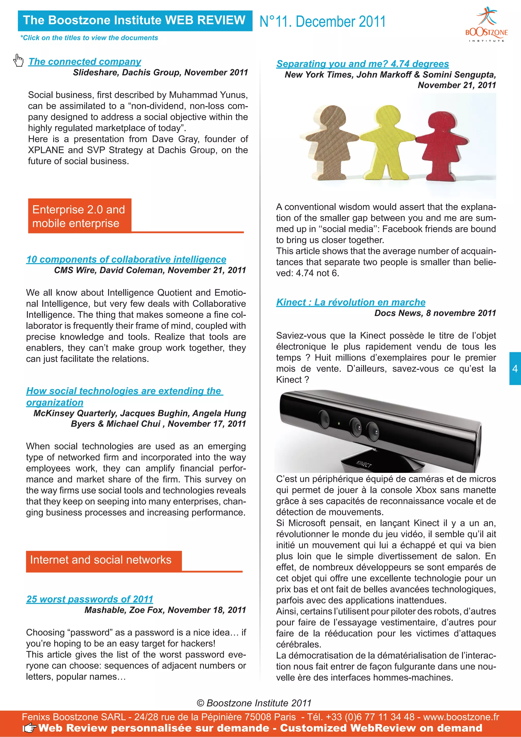 The Boostzone Institute WEB REVIEW                           N°11. December 2011
*Click on the titles to view the documents


  The connected company                                        Separating you and me? 4.74 degrees
                Slideshare, Dachis Group, November 2011          New York Times, John Markoff & Somini Sengupta,
                                                                                               November 21, 2011
  Social business, first described by Muhammad Yunus,
  can be assimilated to a “non-dividend, non-loss com-
  pany designed to address a social objective within the
  highly regulated marketplace of today”.
  Here is a presentation from Dave Gray, founder of
  XPLANE and SVP Strategy at Dachis Group, on the
  future of social business.




   Enterprise 2.0 and                                          A conventional wisdom would assert that the explana-
                                                               tion of the smaller gap between you and me are sum-
   mobile enterprise                                           med up in ‘‘social media’’: Facebook friends are bound
                                                               to bring us closer together.
                                                               This article shows that the average number of acquain-
 10 components of collaborative intelligence                   tances that separate two people is smaller than belie-
          CMS Wire, David Coleman, November 21, 2011           ved: 4.74 not 6.

 We all know about Intelligence Quotient and Emotio-
 nal Intelligence, but very few deals with Collaborative       Kinect : La révolution en marche
 Intelligence. The thing that makes someone a fine col-                                   Docs News, 8 novembre 2011
 laborator is frequently their frame of mind, coupled with
 precise knowledge and tools. Realize that tools are           Saviez-vous que la Kinect possède le titre de l’objet
 enablers, they can’t make group work together, they           électronique le plus rapidement vendu de tous les
 can just facilitate the relations.                            temps ? Huit millions d’exemplaires pour le premier
                                                               mois de vente. D’ailleurs, savez-vous ce qu’est la              4
                                                               Kinect ?
 How social technologies are extending the
 organization
    McKinsey Quarterly, Jacques Bughin, Angela Hung
           Byers & Michael Chui , November 17, 2011

 When social technologies are used as an emerging
 type of networked firm and incorporated into the way
 employees work, they can amplify financial perfor-
 mance and market share of the firm. This survey on            C’est un périphérique équipé de caméras et de micros
 the way firms use social tools and technologies reveals       qui permet de jouer à la console Xbox sans manette
 that they keep on seeping into many enterprises, chan-        grâce à ses capacités de reconnaissance vocale et de
 ging business processes and increasing performance.           détection de mouvements.
                                                               Si Microsoft pensait, en lançant Kinect il y a un an,
                                                               révolutionner le monde du jeu vidéo, il semble qu’il ait
                                                               initié un mouvement qui lui a échappé et qui va bien
   Internet and social networks                                plus loin que le simple divertissement de salon. En
                                                               effet, de nombreux développeurs se sont emparés de
                                                               cet objet qui offre une excellente technologie pour un
                                                               prix bas et ont fait de belles avancées technologiques,
 25 worst passwords of 2011                                    parfois avec des applications inattendues.
                   Mashable, Zoe Fox, November 18, 2011        Ainsi, certains l’utilisent pour piloter des robots, d’autres
                                                               pour faire de l’essayage vestimentaire, d’autres pour
 Choosing “password” as a password is a nice idea… if          faire de la rééducation pour les victimes d’attaques
 you’re hoping to be an easy target for hackers!               cérébrales.
 This article gives the list of the worst password eve-        La démocratisation de la dématérialisation de l’interac-
 ryone can choose: sequences of adjacent numbers or            tion nous fait entrer de façon fulgurante dans une nou-
 letters, popular names…                                       velle ère des interfaces hommes-machines.

                                       © Boostzone Institute 2011
Fenixs Boostzone SARL - 24/28 rue de la Pépinière 75008 Paris - Tél. +33 (0)6 77 11 34 48 - www.boostzone.fr
     Web Review personnalisée sur demande - Customized WebReview on demand
 