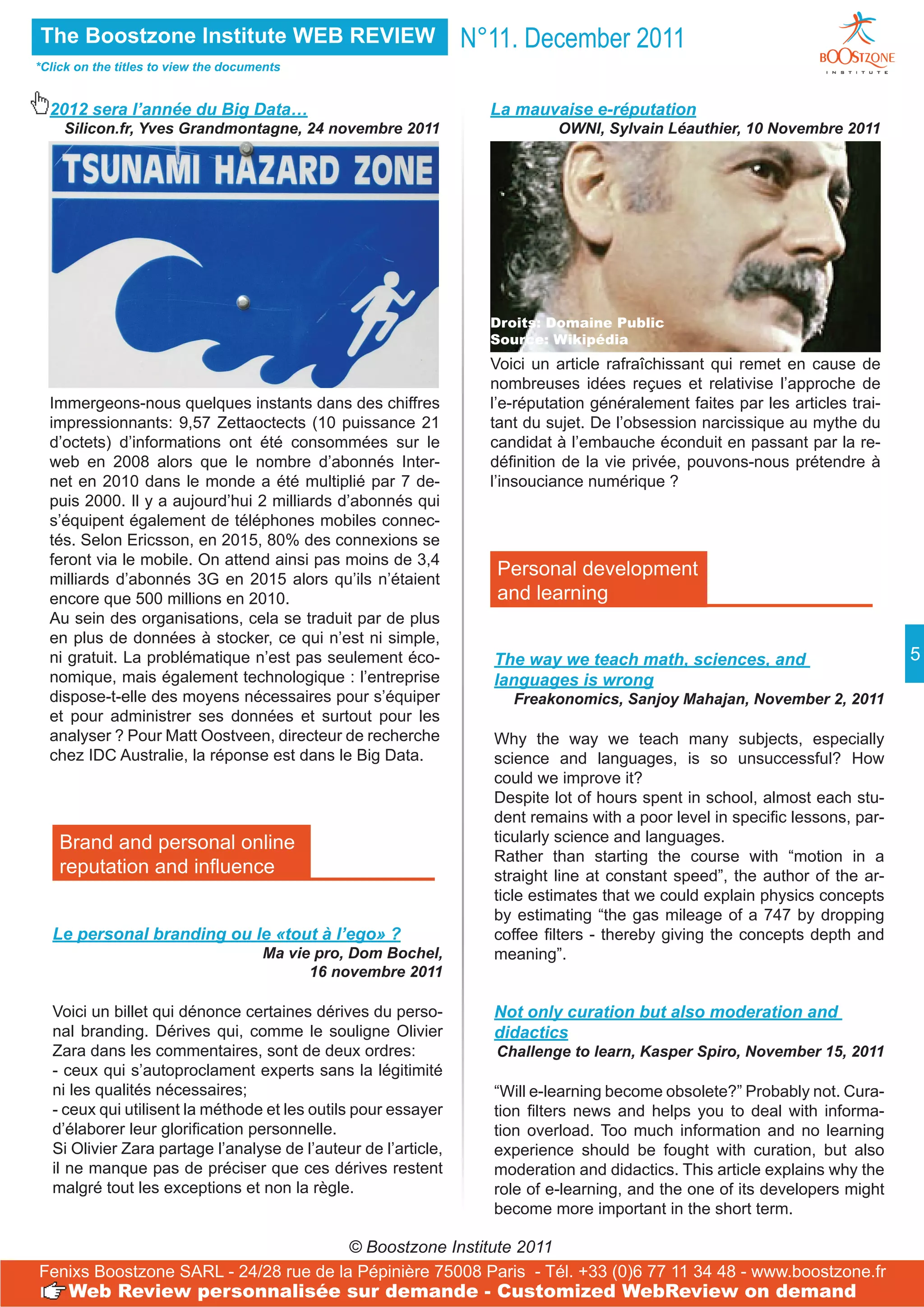 The Boostzone Institute WEB REVIEW                              N°11. December 2011
*Click on the titles to view the documents


  2012 sera l’année du Big Data…                                  La mauvaise e-réputation
    Silicon.fr, Yves Grandmontagne, 24 novembre 2011                       OWNI, Sylvain Léauthier, 10 Novembre 2011




                                                                  Droits: Domaine Public
                                                                  Source: Wikipédia
                                                                  Voici un article rafraîchissant qui remet en cause de
                                                                  nombreuses idées reçues et relativise l’approche de
  Immergeons-nous quelques instants dans des chiffres             l’e-réputation généralement faites par les articles trai-
  impressionnants: 9,57 Zettaoctects (10 puissance 21             tant du sujet. De l’obsession narcissique au mythe du
  d’octets) d’informations ont été consommées sur le              candidat à l’embauche éconduit en passant par la re-
  web en 2008 alors que le nombre d’abonnés Inter-                définition de la vie privée, pouvons-nous prétendre à
  net en 2010 dans le monde a été multiplié par 7 de-             l’insouciance numérique ?
  puis 2000. Il y a aujourd’hui 2 milliards d’abonnés qui
  s’équipent également de téléphones mobiles connec-
  tés. Selon Ericsson, en 2015, 80% des connexions se
  feront via le mobile. On attend ainsi pas moins de 3,4
  milliards d’abonnés 3G en 2015 alors qu’ils n’étaient
                                                                   Personal development
  encore que 500 millions en 2010.                                 and learning
  Au sein des organisations, cela se traduit par de plus
  en plus de données à stocker, ce qui n’est ni simple,
  ni gratuit. La problématique n’est pas seulement éco-           The way we teach math, sciences, and                        5
  nomique, mais également technologique : l’entreprise            languages is wrong
  dispose-t-elle des moyens nécessaires pour s’équiper               Freakonomics, Sanjoy Mahajan, November 2, 2011
  et pour administrer ses données et surtout pour les
  analyser ? Pour Matt Oostveen, directeur de recherche           Why the way we teach many subjects, especially
  chez IDC Australie, la réponse est dans le Big Data.            science and languages, is so unsuccessful? How
                                                                  could we improve it?
                                                                  Despite lot of hours spent in school, almost each stu-
                                                                  dent remains with a poor level in specific lessons, par-
    Brand and personal online                                     ticularly science and languages.
                                                                  Rather than starting the course with “motion in a
    reputation and influence                                      straight line at constant speed”, the author of the ar-
                                                                  ticle estimates that we could explain physics concepts
                                                                  by estimating “the gas mileage of a 747 by dropping
  Le personal branding ou le «tout à l’ego» ?                     coffee filters - thereby giving the concepts depth and
                                      Ma vie pro, Dom Bochel,     meaning”.
                                            16 novembre 2011

  Voici un billet qui dénonce certaines dérives du perso-         Not only curation but also moderation and
  nal branding. Dérives qui, comme le souligne Olivier            didactics
  Zara dans les commentaires, sont de deux ordres:                 Challenge to learn, Kasper Spiro, November 15, 2011
  - ceux qui s’autoproclament experts sans la légitimité
  ni les qualités nécessaires;                                    “Will e-learning become obsolete?” Probably not. Cura-
  - ceux qui utilisent la méthode et les outils pour essayer      tion filters news and helps you to deal with informa-
  d’élaborer leur glorification personnelle.                      tion overload. Too much information and no learning
  Si Olivier Zara partage l’analyse de l’auteur de l’article,     experience should be fought with curation, but also
  il ne manque pas de préciser que ces dérives restent            moderation and didactics. This article explains why the
  malgré tout les exceptions et non la règle.                     role of e-learning, and the one of its developers might
                                                                  become more important in the short term.

                                       © Boostzone Institute 2011
Fenixs Boostzone SARL - 24/28 rue de la Pépinière 75008 Paris - Tél. +33 (0)6 77 11 34 48 - www.boostzone.fr
     Web Review personnalisée sur demande - Customized WebReview on demand
 