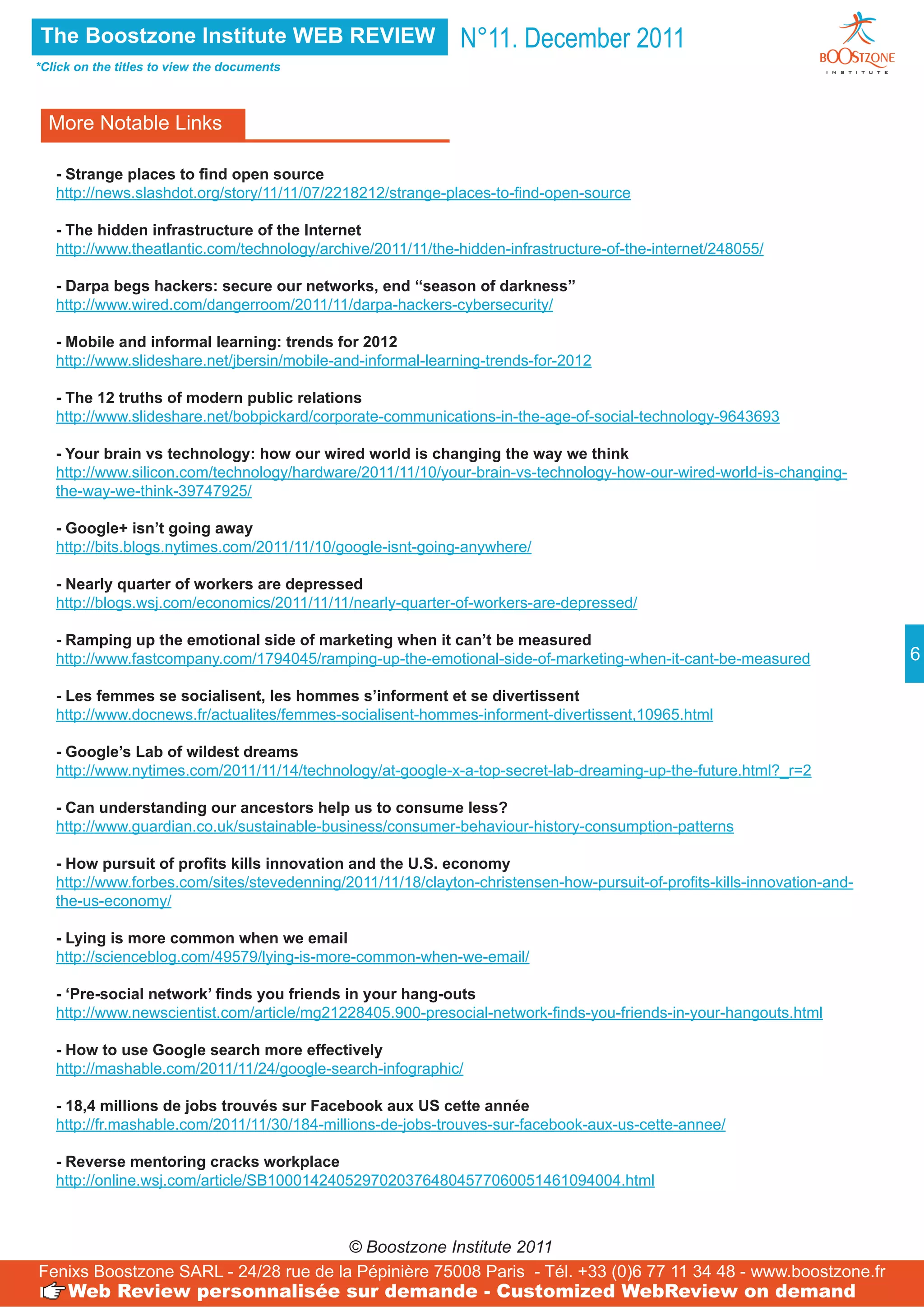 The Boostzone Institute WEB REVIEW                           N°11. December 2011
*Click on the titles to view the documents



  More Notable Links

   - Strange places to find open source
   http://news.slashdot.org/story/11/11/07/2218212/strange-places-to-find-open-source

   - The hidden infrastructure of the Internet
   http://www.theatlantic.com/technology/archive/2011/11/the-hidden-infrastructure-of-the-internet/248055/

   - Darpa begs hackers: secure our networks, end ‘‘season of darkness’’
   http://www.wired.com/dangerroom/2011/11/darpa-hackers-cybersecurity/

   - Mobile and informal learning: trends for 2012
   http://www.slideshare.net/jbersin/mobile-and-informal-learning-trends-for-2012

   - The 12 truths of modern public relations
   http://www.slideshare.net/bobpickard/corporate-communications-in-the-age-of-social-technology-9643693

   - Your brain vs technology: how our wired world is changing the way we think
   http://www.silicon.com/technology/hardware/2011/11/10/your-brain-vs-technology-how-our-wired-world-is-changing-
   the-way-we-think-39747925/

   - Google+ isn’t going away
   http://bits.blogs.nytimes.com/2011/11/10/google-isnt-going-anywhere/

   - Nearly quarter of workers are depressed
   http://blogs.wsj.com/economics/2011/11/11/nearly-quarter-of-workers-are-depressed/

   - Ramping up the emotional side of marketing when it can’t be measured
   http://www.fastcompany.com/1794045/ramping-up-the-emotional-side-of-marketing-when-it-cant-be-measured                 6

   - Les femmes se socialisent, les hommes s’informent et se divertissent
   http://www.docnews.fr/actualites/femmes-socialisent-hommes-informent-divertissent,10965.html

   - Google’s Lab of wildest dreams
   http://www.nytimes.com/2011/11/14/technology/at-google-x-a-top-secret-lab-dreaming-up-the-future.html?_r=2

   - Can understanding our ancestors help us to consume less?
   http://www.guardian.co.uk/sustainable-business/consumer-behaviour-history-consumption-patterns

   - How pursuit of profits kills innovation and the U.S. economy
   http://www.forbes.com/sites/stevedenning/2011/11/18/clayton-christensen-how-pursuit-of-profits-kills-innovation-and-
   the-us-economy/

   - Lying is more common when we email
   http://scienceblog.com/49579/lying-is-more-common-when-we-email/

   - ‘Pre-social network’ finds you friends in your hang-outs
   http://www.newscientist.com/article/mg21228405.900-presocial-network-finds-you-friends-in-your-hangouts.html

   - How to use Google search more effectively
   http://mashable.com/2011/11/24/google-search-infographic/

   - 18,4 millions de jobs trouvés sur Facebook aux US cette année
   http://fr.mashable.com/2011/11/30/184-millions-de-jobs-trouves-sur-facebook-aux-us-cette-annee/

   - Reverse mentoring cracks workplace
   http://online.wsj.com/article/SB10001424052970203764804577060051461094004.html



                                       © Boostzone Institute 2011
Fenixs Boostzone SARL - 24/28 rue de la Pépinière 75008 Paris - Tél. +33 (0)6 77 11 34 48 - www.boostzone.fr
     Web Review personnalisée sur demande - Customized WebReview on demand
 