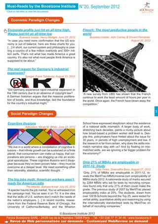 Must-Reads by the Boostzone Institute                          N°20. September 2012
* Click on the titles to view the documents



     Economic Paradigm Changes

 Corporate profits just hit an all-time high,                    French: The most productive people in the
 Wages just hit an all-time low                                  world
            Business Insider, Henry Blodget, June 22, 2012             Business Insider, John Carney & Vincent Fernando,
 “In case you need more confirmation that the US eco-                                                    August 20, 2012
 nomy is out of balance, here are three charts for you.
 […] In short, our current system and philosophy is crea-
 ting a country of a few million overlords and 300+ mil-
 lion serfs. That’s not what has made America a great
 country. It’s also not what most people think America is
 supposed to be about.”


 The real reason for Germany’s industrial
 expansion?
                   Spiegel, Frank Tahdeusz, August 10, 2010




 “Did Germany experience rapid industrial expansion in
 the 19th century due to an absence of copyright law?            “A new survey from UBS has shown that the French
 A German historian argues that the massive prolifera-           continue to work the least amount of hours per year in
 tion of books, and thus knowledge, laid the foundation          the world. Once again, the French have blown away the
 for the country’s industrial might.”                            competition.”

                                                                                                                               3
     Social Paradigm Changes

 Cognitive illusions                                             School have expressed skepticism about the existence
                   Adbusters, Micah M. White, June 22, 2012      of a national skills mismatch. A larger body of work,
                                                                 stretching back decades, paints a murky picture about
                                                                 how broad-based a problem worker skill level is. Des-
                                                                 pite this, policymakers have fretted about the issue for
                                                                 30 years, in periods of high unemployment and low. If
                                                                 the research is far from certain, why does the skills-mis-
 “We live in a world where a constellation of cognitive il-      match narrative stay with us? And by fixating on mis-
 lusions – that infinite growth can be sustained on a finite     matched skills, are we ignoring a far bigger problem for
 planet, that consumerism can make us happy, that cor-           the economy?”
 porations are persons – are dragging us into an ecolo-
 gical apocalypse. These cognitive illusions won’t disap-
 pear because they’ve been proven false – they must be
                                                                 Only 21% of MBAs are employable in
 overcome at a deeper level. We need something other             2011-12: Study
 than rationality, statistics, scientific thought…”                         India Times, Sreeradha Basu, August 27, 2012
                                                                 “Only 21% of MBAs are employable in 2011-12, re-
                                                                 veals the MeritTrac-MBAUniverse.com employability of
 The big jobs myth: American workers aren’t                      MBAs study 2012. A nationwide study of marks secured
 ready for American jobs                                         by 2264 MBAs who sat for tests by recruiting compa-
                  The Atlantic, Barbara Kiviat, July 25, 2012    nies found only that only 21% of them could make the
 “A specter haunts the job market. You’ve witnessed it on        grade. The previous study of 2007 by MeritTrac placed
 the campaign trail. You’ve seen it on TV. It is the idea        employability index at 25%. The students, drawn from
 that the skills of U.S. workers don’t match the needs of        over 100 B-Schools beyond the Top 25, were tested for
 the nation’s employers. [...] In recent months, resear-         verbal ability, quantitative ability and reasoning by using
 chers from the Federal Reserve Bank of Chicago, the             the internationally standardised tests by MeritTrac on
 University of California-Berkeley, and the Wharton              behalf of recruiting companies.”

                                       © Boostzone Institute 2012
Fenixs Boostzone SARL - 24/28 rue de la Pépinière 75008 Paris - Tél. +33 (0)6 77 11 34 48 - www.boostzone.fr
    Revue de Web personnalisée sur demande - Customized WebReview on demand
 