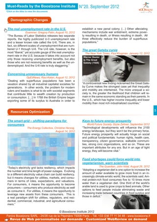 Must-Reads by the Boostzone Institute                          N°20. September 2012
*Click on the titles to view the documents



    Demographic Changes

 The real unemployment rate in the U.S.                          establish a new penal colony. […] Other alleviating
                  Examiner, Gregory Patin, August 10, 2012       mechanisms include war enlistment, extreme pover-
 “The Bureau of Labor Statistics releases two separate           ty resulting in death, or illness resulting in death. All
 reports, the highly publicized U-3 unemployment rate            three effectively reduce the burden of superfluous
 and a lesser known rate called the U-6. There are, in           populations.”
 fact, six different scales of unemployment that are num-
 bered U-1 through U-6. The U-6 rate, however, is the            The great Gatsby curve
 most “liberal,” yet accurate gauge of the real unemploy-          The New York Times, Paul Krugman, January 12, 2012
 ment rate in the U.S. because it takes into account not          Warner Baxter
 only those receiving unemployment benefits, but also             is The Great
 those who are not receiving benefits as well as the un-          Gatsby (1926)
 deremployed. And the U-6 rate is truly staggering.”


 Concerning unnecessary humans
                 OpEdNews, Ravi Katari, August 12, 2012
 “Dealing with superfluous populations has been a
 vexation shared by all industrial capitalist societies for      “A controversial new finding nicknamed the Great Gats-
 generations. In other words, the problem for modern             by Curve makes the strongest case yet that inequality
 rulers and leaders is what to do with societal segments         and mobility are intertwined. The more unequal a so-
 that contribute little to wealth creation by production         ciety is, the greater the likelihood that children will re-
 or consumption. […] In 1788 the British Empire began            main in the same economic standing as their parents. In
 exporting some of its surplus to Australia in order to          the U.S., which has higher income inequality and lower
                                                                 mobility than most rich industrialized countries.”


    Resources Optimization                                                                                                     5


 The smart grid – shifting paradigms for                         Keys to future energy prosperity
 consumers                                                            World Future Society, Ozzie Zehner, September 2012
                     The Energy Collective, Christine Herzog,    “Technological developments will influence the 2100
                                             August 14, 2012     energy landscape, but they won’t be the primary force.
                                                                 Future energy prosperity will actually hinge on social
                                                                 and political fundamentals: human rights, health care,
                                                                 transparency, citizen governance, walkable communi-
                                                                 ties, strong civic organizations, and so on. These are
                                                                 important attributes for any era. But in an age of tight
                                                                 energy, they will become vital.”


                                                                 Food shortages could force world into
                                                                 vegetarianism, warn scientists
 “Today’s electricity grid lacks resiliency, which impacts                      The Guardian, John Vidal, August 26, 2012
 the number and time length of power outages. Evolving           “Adopting a vegetarian diet is one option to increase the
 to a different electricity value chain can build resiliency,    amount of water available to grow more food in an in-
 but it means changes for utilities, markets, and consu-         creasingly climate-erratic world, the scientists said. Ani-
 mers in terms of roles, expectations, and valuations.           mal protein-rich food consumes five to 10 times more
 For consumers, it means the opportunity to become               water than a vegetarian diet. One third of the world’s
 prosumers – consumers who produce electricity as well           arable land is used to grow crops to feed animals. Other
 as consume it. For utilities, it means the opportunity to       options to feed people include eliminating waste and
 leverage new assets from these consumers. This is               increasing trade between countries in food surplus and
 a real paradigm shift for utilities, regulators, and resi-      those in deficit.”
 dential, commercial, industrial, and agricultural consu-
 mers.”

                                       © Boostzone Institute 2012
Fenixs Boostzone SARL - 24/28 rue de la Pépinière 75008 Paris - Tél. +33 (0)6 77 11 34 48 - www.boostzone.fr
   Revue de Web personnalisée sur demande - Customized WebReview on demand
 