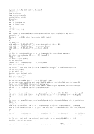 system identity set name=Aldiansyah
password
old password=
new password=admin
confirm pass=admin
interface
print
set 0 name=public
set 1 name=local
pr
wireless
enable numbers=0
pr
set number=0 ssid=Aldiansyah mode=ap-bridge Band 2ghz=b/g/n wireless-
protocol=any
#security-profile edit value-name=mode number=0
pr
/
ip address
add address=10.10.10.102/30 interface=public (absx4-2)
add address=192.168.50.1/27 interface=local
add address=10.10.10.1/24 interface=wlan1
pr
/
ip dns set servers=10.10.10.101 allow-remote-request=yes (absx4-3)
ip route add gateway=10.10.10.101 (absx4-3)
ping 8.8.8.8
ip dhcp-server setup
interface=local
range ipnya 192.168.50.2 - 192.168.50.26
dan seterusnya..
ip firewall nat add chain=srcnat out-interface=public action=masquerade
ip hotspot setup
interface=wlan1
import ganti dengan none
dns name=bardan.com
dan seterusnya..
ip hotspot profile set 0,1 login-by=http-chap
ip hotspot user profile add name=lim256 address-pool=hs-TAB shared-users=10
rate-limit=256k/256k transparent-proxy=yes
ip hotspot user profile add name=lim512 address-pool=hs-TAB shared-users=15
rate-limit=512k/512k transparent-proxy=yes
pr
/
ip hotspot user add name=bardan password=bardan profile=lim256 server=hotspot1
ip hotspot user add name=salam password=salam profile=lim512 server=hotspot1
pr
/
ip proxy set enabled=yes cache-administrator=bardan@smkn211sby.sch.id cache-on-
disk=yes
ip proxy access
add src-address=192.168.50.0/27 dst-host=*.facebook* action=deny + Hostspot
add src-address=192.168.77.33.0/24 (IP Hostspot) dst-host=*.youtube* action=deny
pr
/
................................................................................
................................................................................
........
ip firewall nat add chain=dstnat protocol=tcp dst-port=80,443,3128,8000
action=redirect to-ports=8080
......................................................atau......................
 