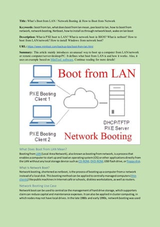 Title: What’s Boot from LAN / Network Booting & How to Boot from Network
Keywords: bootfromlan,whatdoesbootfromlanmean, pxe bootto lan, how to bootfrom
network, networkbooting, Netboot, how toinstall osthroughnetworkboot,wake onlanboot
Description: What is PXE boot to LAN? What is network boot in BIOS? What is netboot? How to
boot from LAN/network? How to install Windows from network boot?
URL: https://www.minitool.com/backup-tips/boot-from-lan.html
Summary: This article mainly introduces an unusual way to boot up a computer from LAN/network
or remote computer/server/desktop/PC. It defines what boot from LAN is and how it works. Also, it
uses an example based on MiniTool software. Continue reading for more details!
What Does Boot from LAN Mean?
BootingfromLAN (Local AreaNetwork),alsoknownasbootingfromnetwork,isaprocessthat
enablesacomputerto start upand loadan operatingsystem(OS) orother applicationsdirectlyfrom
the LAN withoutanylocal storage device suchas CD-ROM, DVD-ROM, USB flashdrive,orfloppydisk.
What Is Network Boot?
Networkbooting,shortenedasnetboot, isthe processof bootingupacomputerfroma network
insteadof a local disk.Thisbootingmethodcan be appliedtocentrallymanagedcomputers(thin
clients) likepublicmachinesinInternetcafé orschools, disklessworkstations,aswell asrouters.
Network Booting Use Case
Networkbootcan be usedto centralize the managementof harddrive storage,whichsupporters
claimcan reduce capital and maintenance expenses.Itcanalso be appliedinclustercomputing,in
whichnodesmay not have local drives. Inthe late 1980s and early1990s, networkbooting wasused
 