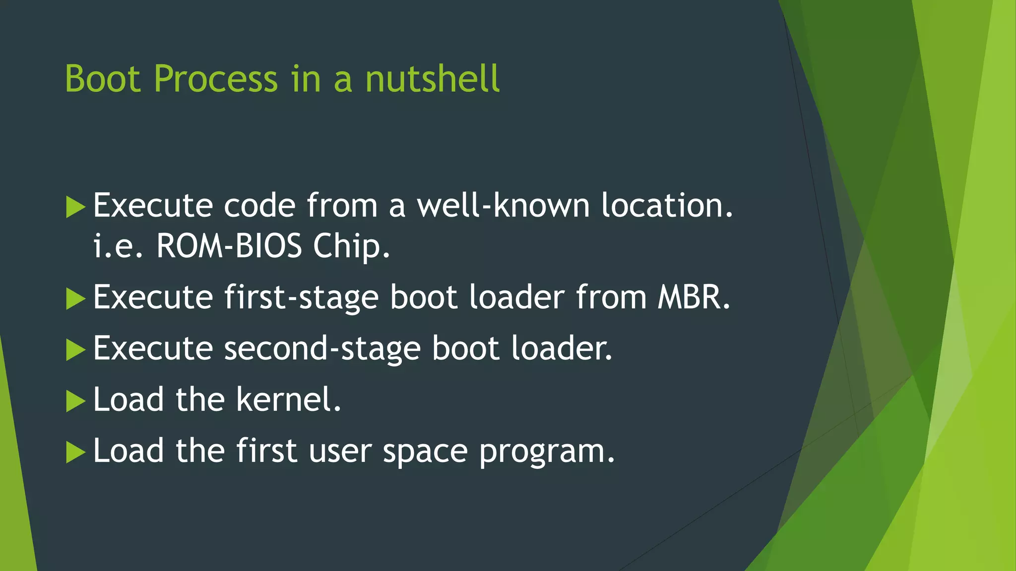 Boot Process in a nutshell
 Execute code from a well-known location.
i.e. ROM-BIOS Chip.
 Execute first-stage boot loader from MBR.
 Execute second-stage boot loader.
 Load the kernel.
 Load the first user space program.
 