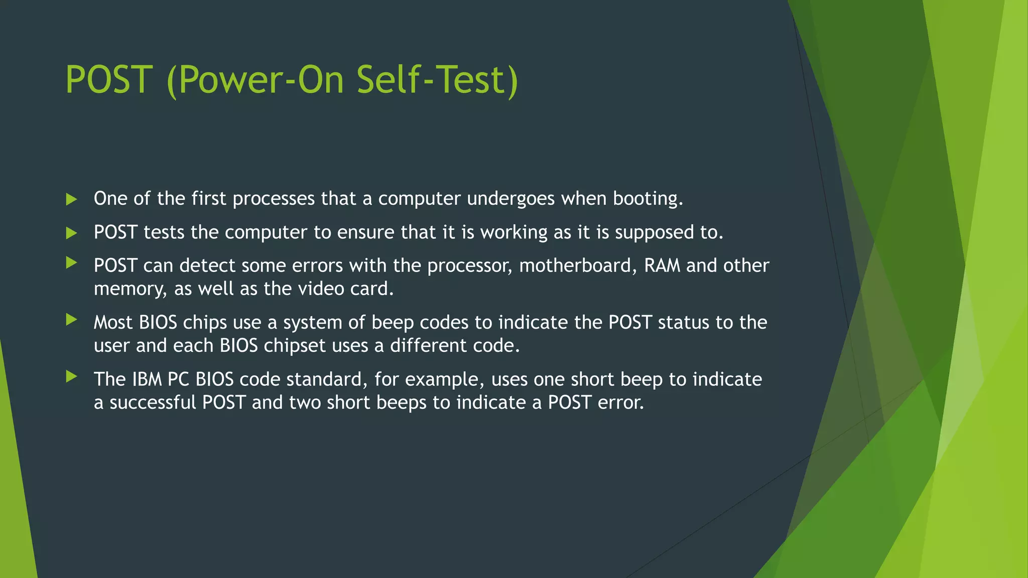 POST (Power-On Self-Test)
 One of the first processes that a computer undergoes when booting.
 POST tests the computer to ensure that it is working as it is supposed to.
 POST can detect some errors with the processor, motherboard, RAM and other
memory, as well as the video card.
 Most BIOS chips use a system of beep codes to indicate the POST status to the
user and each BIOS chipset uses a different code.
 The IBM PC BIOS code standard, for example, uses one short beep to indicate
a successful POST and two short beeps to indicate a POST error.
 