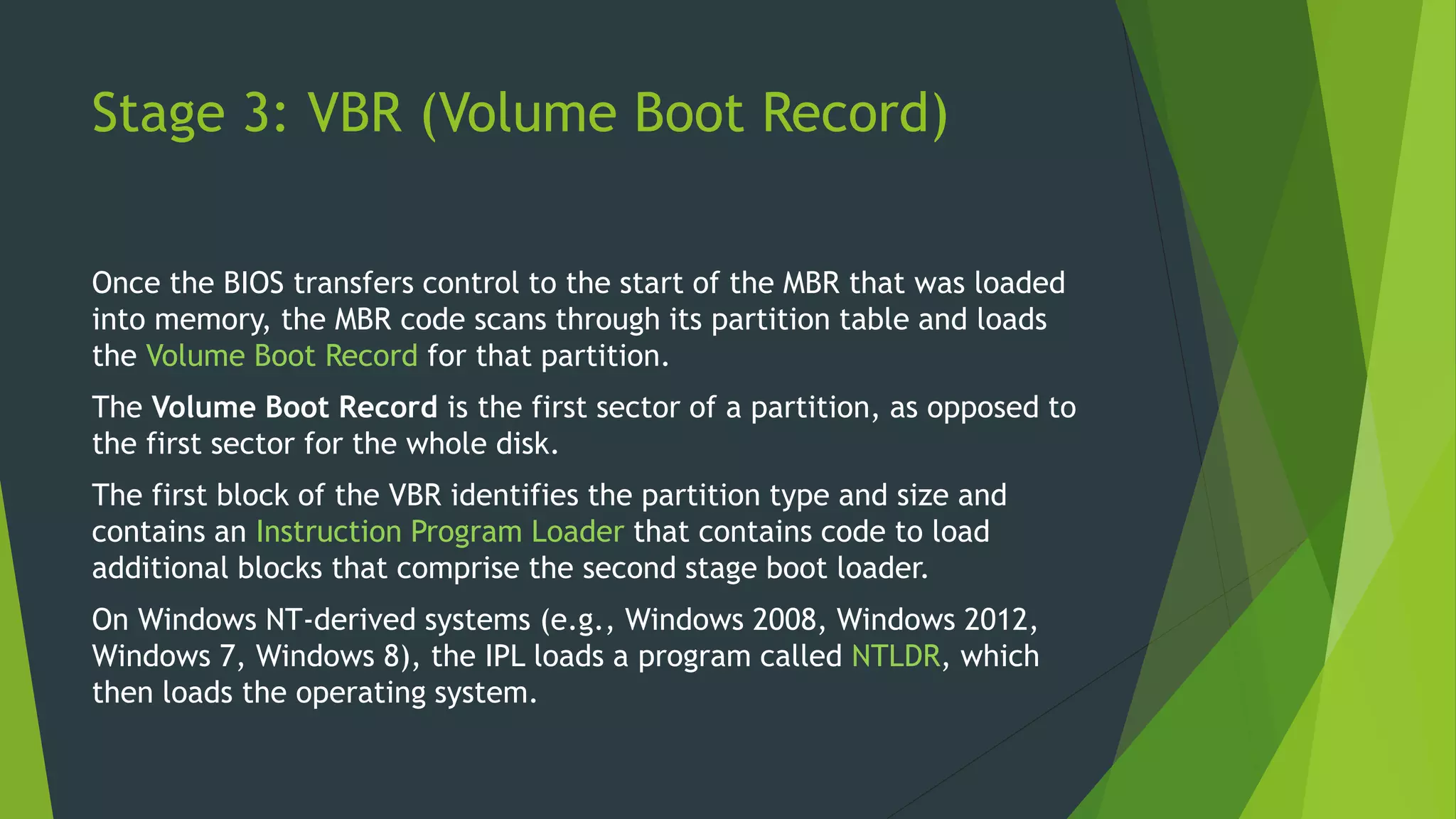 Stage 3: VBR (Volume Boot Record)
Once the BIOS transfers control to the start of the MBR that was loaded
into memory, the MBR code scans through its partition table and loads
the Volume Boot Record for that partition.
The Volume Boot Record is the first sector of a partition, as opposed to
the first sector for the whole disk.
The first block of the VBR identifies the partition type and size and
contains an Instruction Program Loader that contains code to load
additional blocks that comprise the second stage boot loader.
On Windows NT-derived systems (e.g., Windows 2008, Windows 2012,
Windows 7, Windows 8), the IPL loads a program called NTLDR, which
then loads the operating system.
 