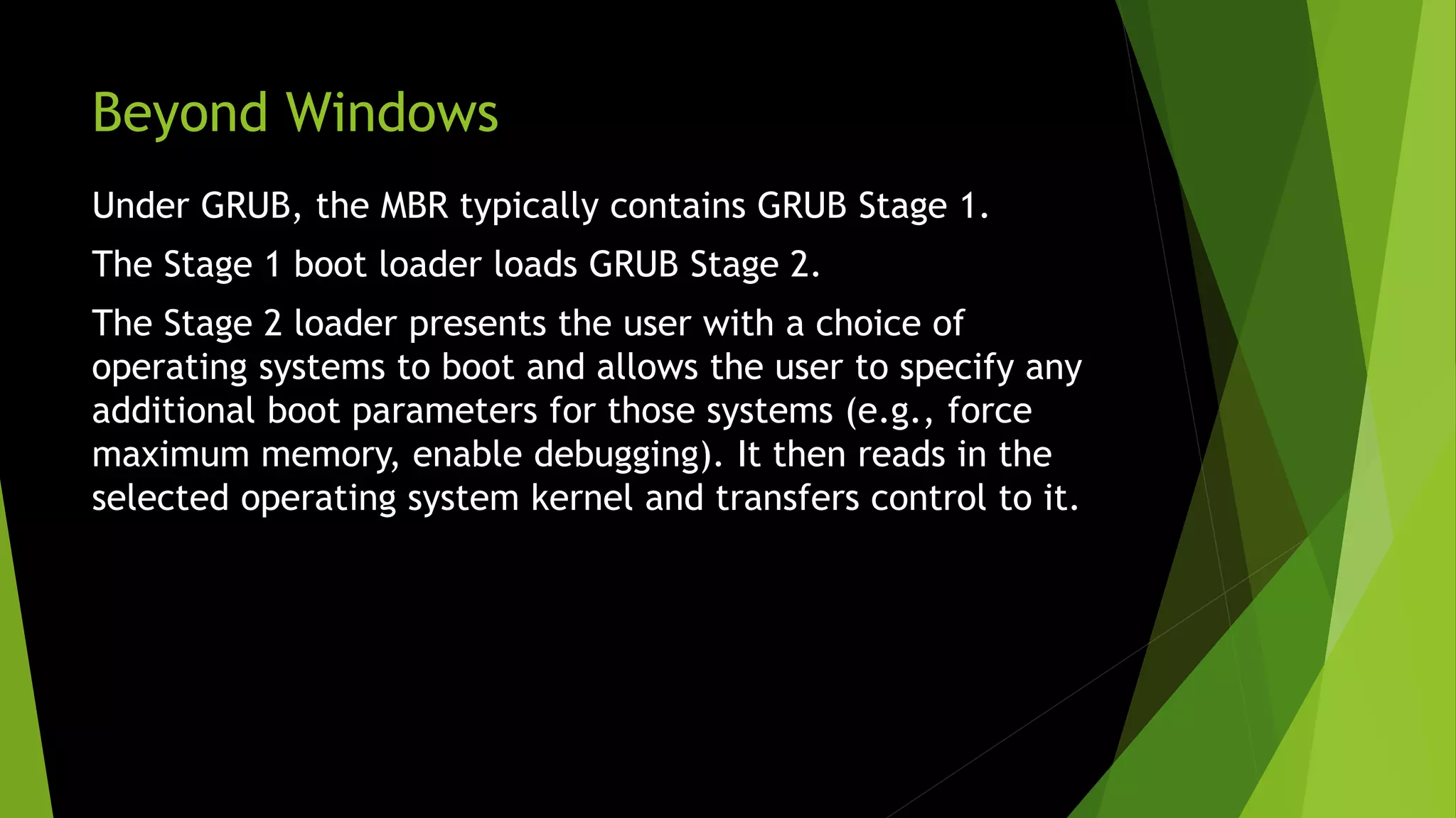 Beyond Windows
Under GRUB, the MBR typically contains GRUB Stage 1.
The Stage 1 boot loader loads GRUB Stage 2.
The Stage 2 loader presents the user with a choice of
operating systems to boot and allows the user to specify any
additional boot parameters for those systems (e.g., force
maximum memory, enable debugging). It then reads in the
selected operating system kernel and transfers control to it.
 