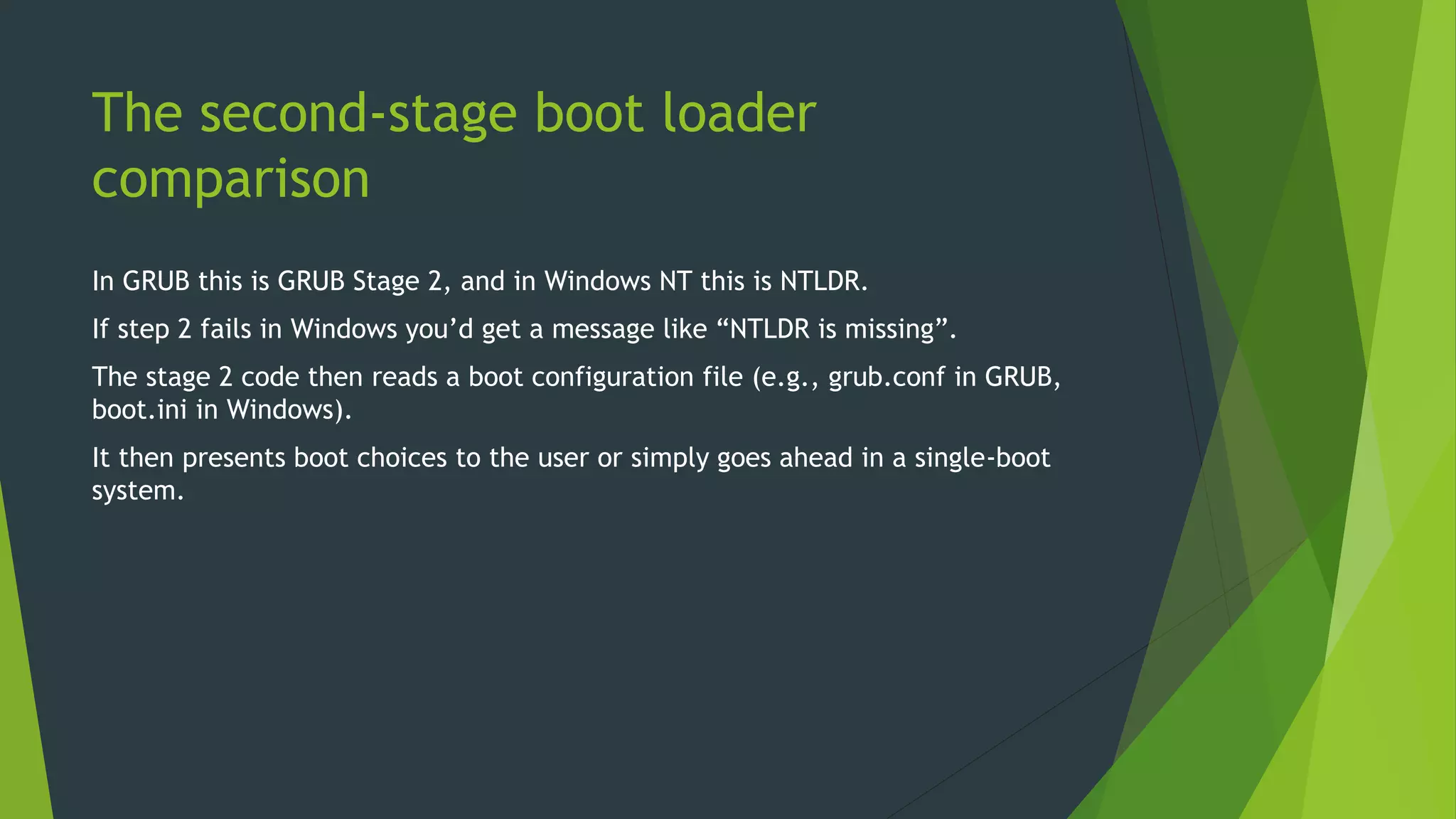 The second-stage boot loader
comparison
In GRUB this is GRUB Stage 2, and in Windows NT this is NTLDR.
If step 2 fails in Windows you’d get a message like “NTLDR is missing”.
The stage 2 code then reads a boot configuration file (e.g., grub.conf in GRUB,
boot.ini in Windows).
It then presents boot choices to the user or simply goes ahead in a single-boot
system.
 