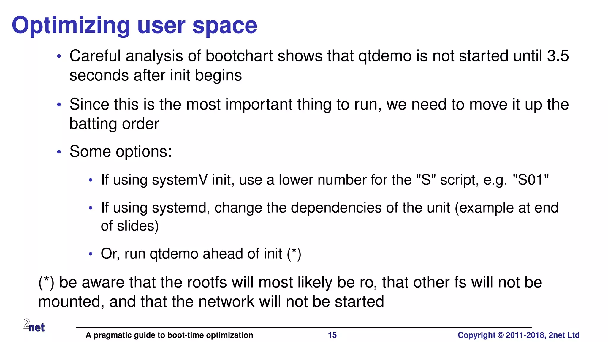 Optimizing user space
• Careful analysis of bootchart shows that qtdemo is not started until 3.5
seconds after init begins
• Since this is the most important thing to run, we need to move it up the
batting order
• Some options:
• If using systemV init, use a lower number for the "S" script, e.g. "S01"
• If using systemd, change the dependencies of the unit (example at end
of slides)
• Or, run qtdemo ahead of init (*)
(*) be aware that the rootfs will most likely be ro, that other fs will not be
mounted, and that the network will not be started
A pragmatic guide to boot-time optimization 15 Copyright © 2011-2018, 2net Ltd
 