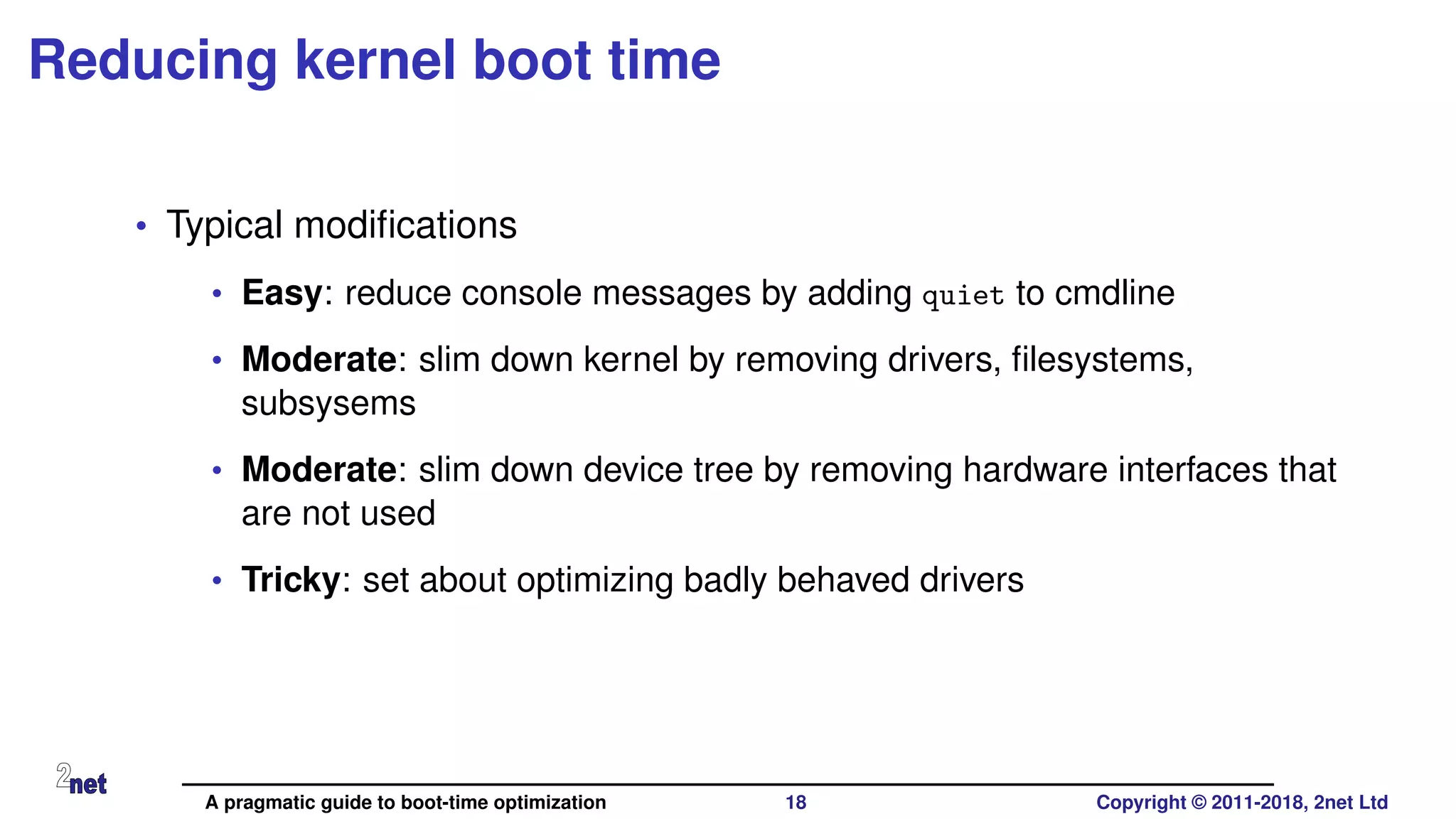 Reducing kernel boot time
• Typical modiﬁcations
• Easy: reduce console messages by adding quiet to cmdline
• Moderate: slim down kernel by removing drivers, ﬁlesystems,
subsysems
• Moderate: slim down device tree by removing hardware interfaces that
are not used
• Tricky: set about optimizing badly behaved drivers
A pragmatic guide to boot-time optimization 18 Copyright © 2011-2018, 2net Ltd
 