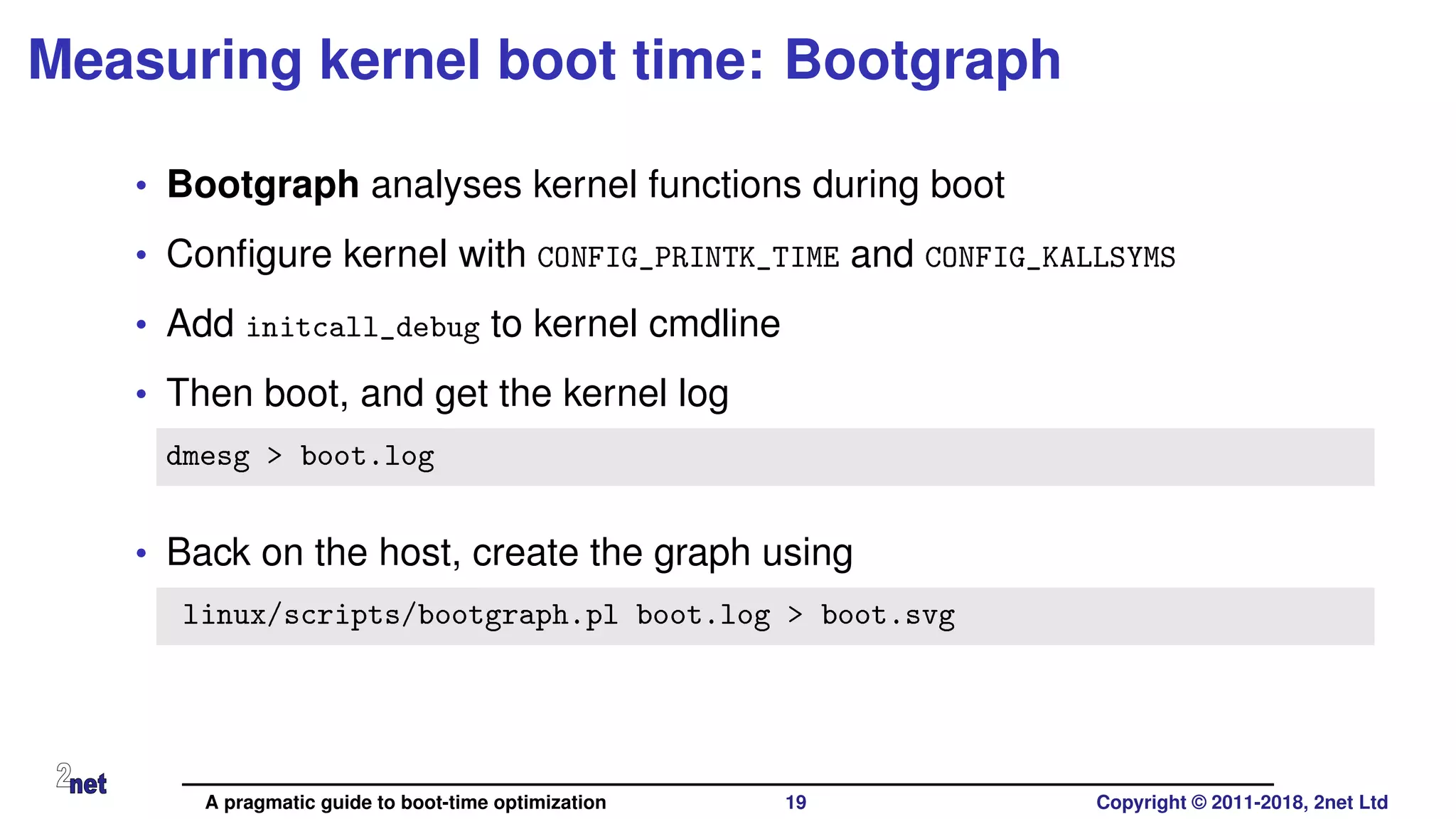 Measuring kernel boot time: Bootgraph
• Bootgraph analyses kernel functions during boot
• Conﬁgure kernel with CONFIG_PRINTK_TIME and CONFIG_KALLSYMS
• Add initcall_debug to kernel cmdline
• Then boot, and get the kernel log
dmesg > boot.log
• Back on the host, create the graph using
linux/scripts/bootgraph.pl boot.log > boot.svg
A pragmatic guide to boot-time optimization 19 Copyright © 2011-2018, 2net Ltd
 