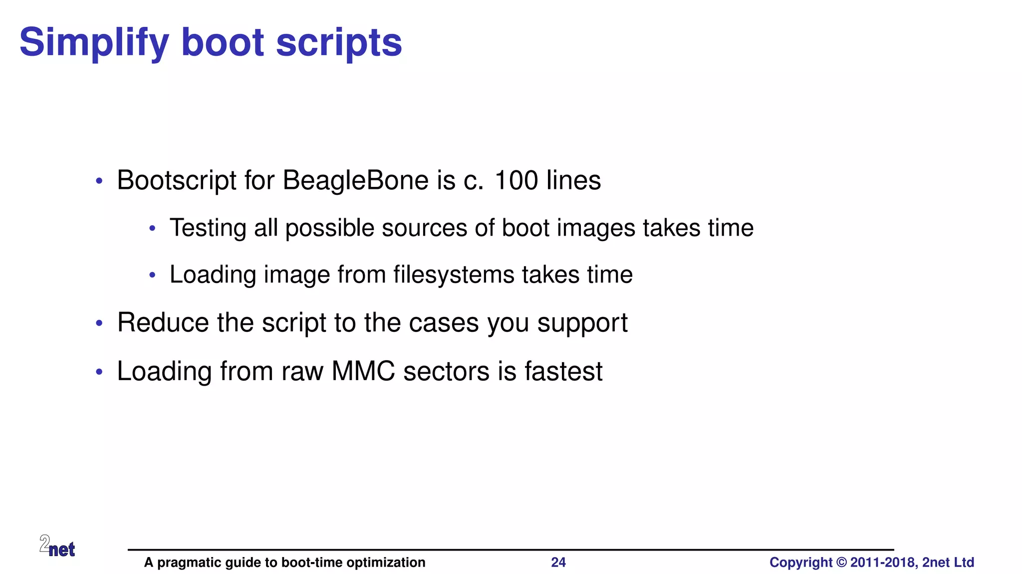 Simplify boot scripts
• Bootscript for BeagleBone is c. 100 lines
• Testing all possible sources of boot images takes time
• Loading image from ﬁlesystems takes time
• Reduce the script to the cases you support
• Loading from raw MMC sectors is fastest
A pragmatic guide to boot-time optimization 24 Copyright © 2011-2018, 2net Ltd
 