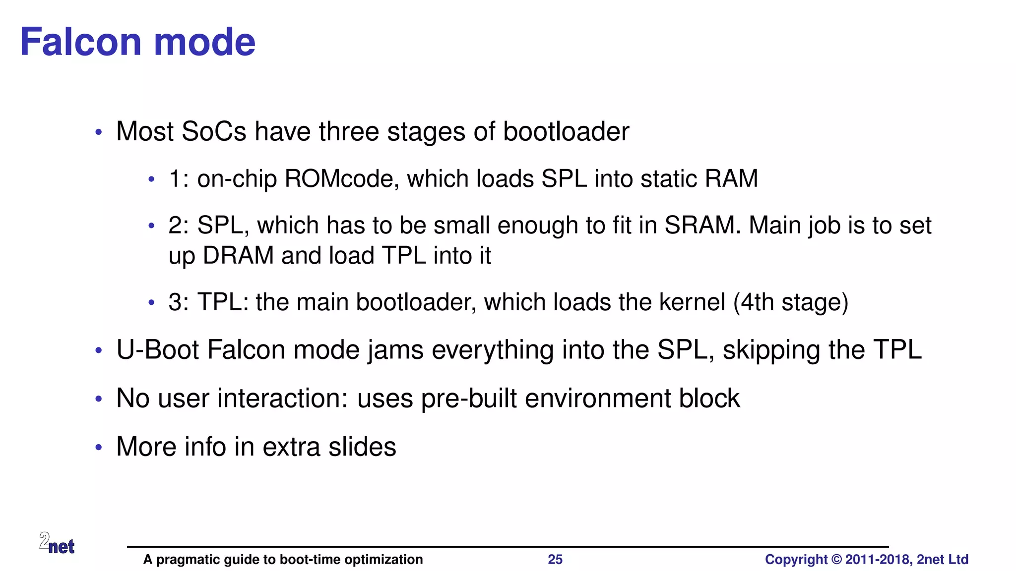 Falcon mode
• Most SoCs have three stages of bootloader
• 1: on-chip ROMcode, which loads SPL into static RAM
• 2: SPL, which has to be small enough to ﬁt in SRAM. Main job is to set
up DRAM and load TPL into it
• 3: TPL: the main bootloader, which loads the kernel (4th stage)
• U-Boot Falcon mode jams everything into the SPL, skipping the TPL
• No user interaction: uses pre-built environment block
• More info in extra slides
A pragmatic guide to boot-time optimization 25 Copyright © 2011-2018, 2net Ltd
 