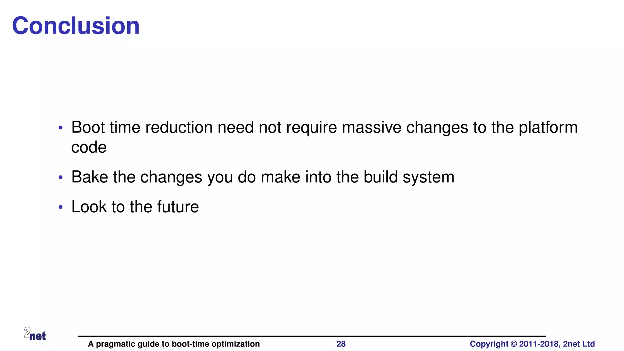 Conclusion
• Boot time reduction need not require massive changes to the platform
code
• Bake the changes you do make into the build system
• Look to the future
A pragmatic guide to boot-time optimization 28 Copyright © 2011-2018, 2net Ltd
 