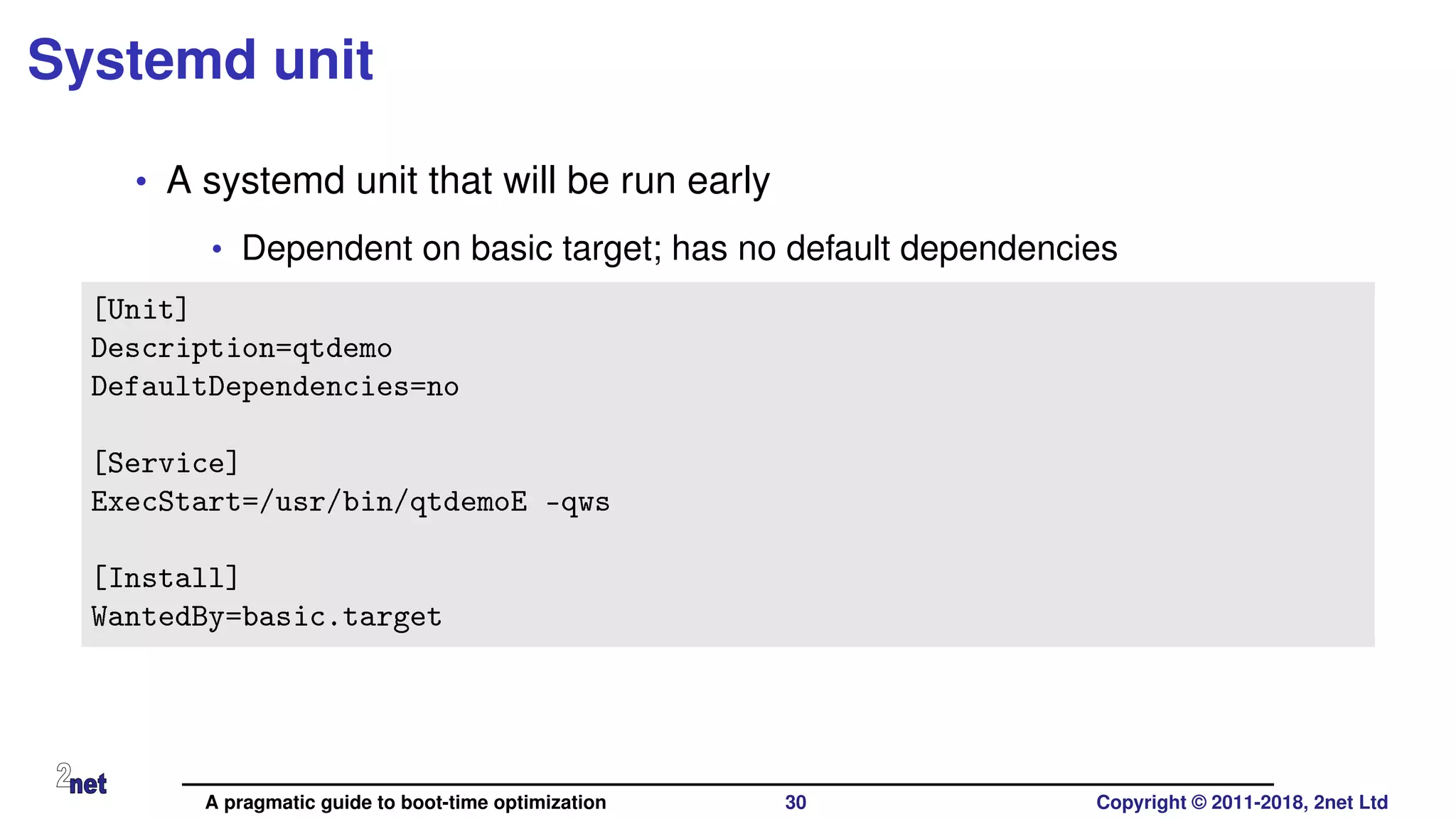 Systemd unit
• A systemd unit that will be run early
• Dependent on basic target; has no default dependencies
[Unit]
Description=qtdemo
DefaultDependencies=no
[Service]
ExecStart=/usr/bin/qtdemoE -qws
[Install]
WantedBy=basic.target
A pragmatic guide to boot-time optimization 30 Copyright © 2011-2018, 2net Ltd
 