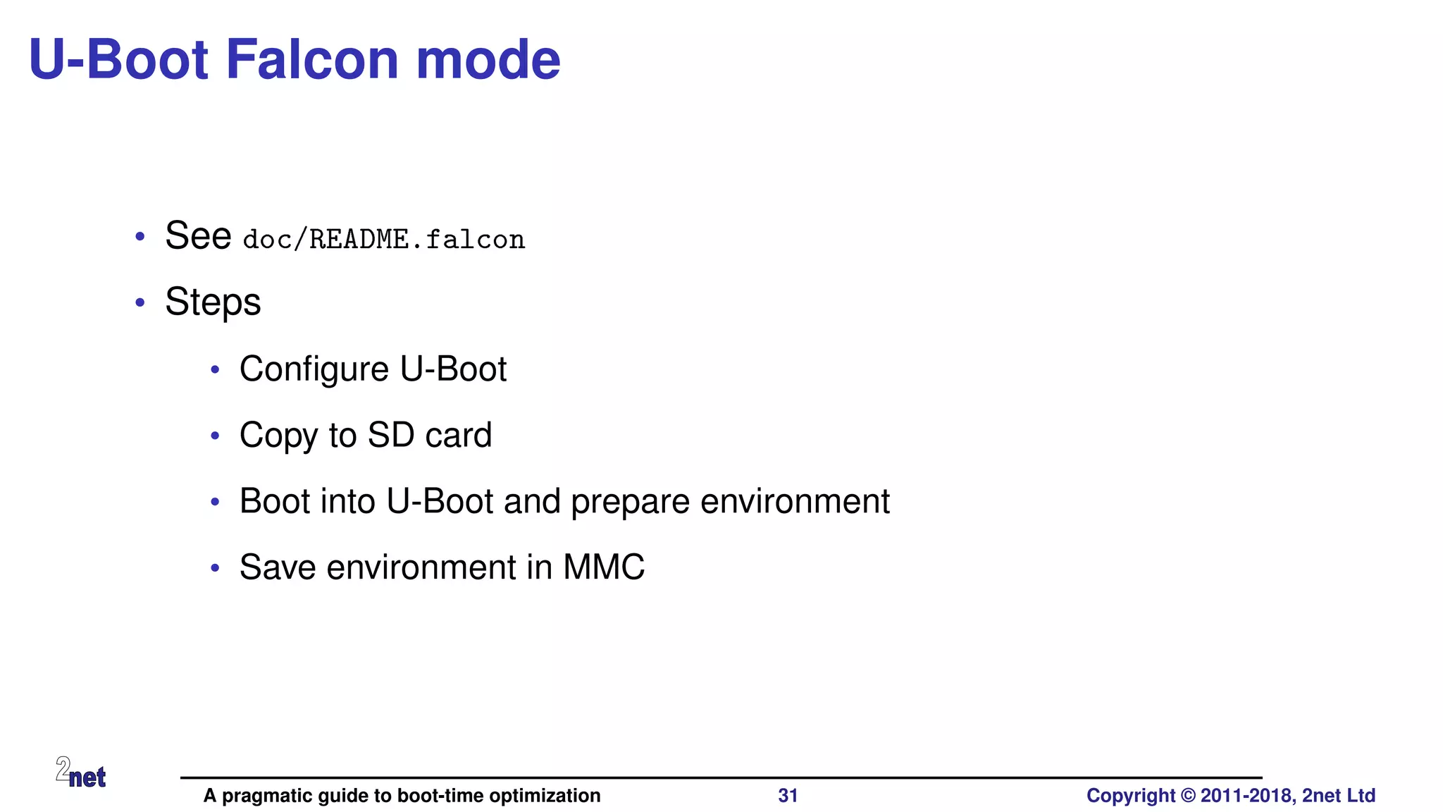 U-Boot Falcon mode
• See doc/README.falcon
• Steps
• Conﬁgure U-Boot
• Copy to SD card
• Boot into U-Boot and prepare environment
• Save environment in MMC
A pragmatic guide to boot-time optimization 31 Copyright © 2011-2018, 2net Ltd
 