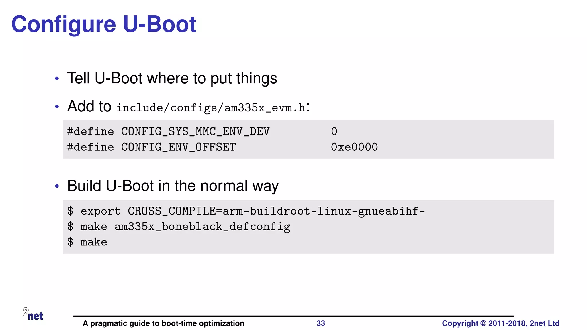 Conﬁgure U-Boot
• Tell U-Boot where to put things
• Add to include/configs/am335x_evm.h:
#define CONFIG_SYS_MMC_ENV_DEV 0
#define CONFIG_ENV_OFFSET 0xe0000
• Build U-Boot in the normal way
$ export CROSS_COMPILE=arm-buildroot-linux-gnueabihf-
$ make am335x_boneblack_defconfig
$ make
A pragmatic guide to boot-time optimization 33 Copyright © 2011-2018, 2net Ltd
 