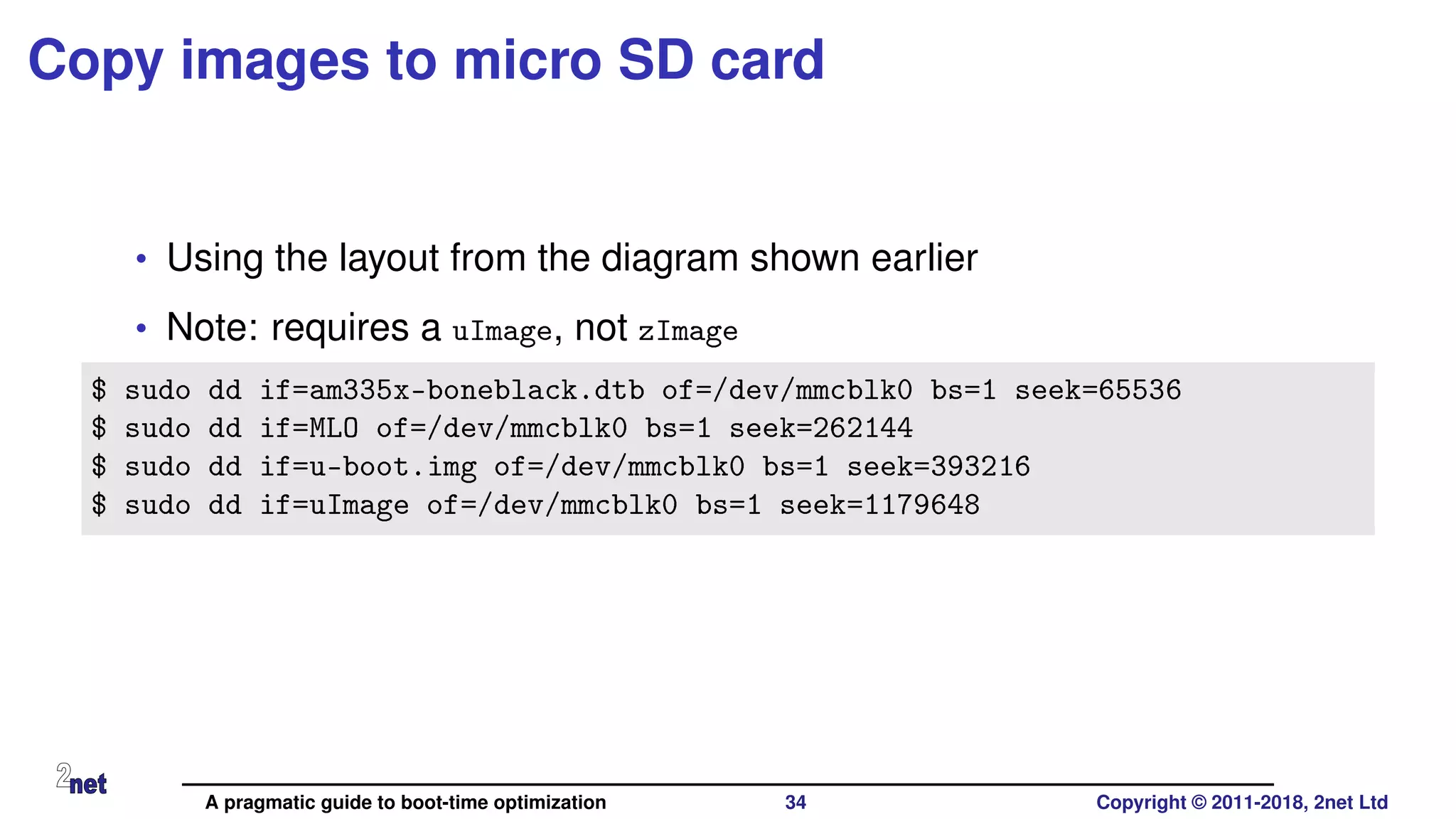 Copy images to micro SD card
• Using the layout from the diagram shown earlier
• Note: requires a uImage, not zImage
$ sudo dd if=am335x-boneblack.dtb of=/dev/mmcblk0 bs=1 seek=65536
$ sudo dd if=MLO of=/dev/mmcblk0 bs=1 seek=262144
$ sudo dd if=u-boot.img of=/dev/mmcblk0 bs=1 seek=393216
$ sudo dd if=uImage of=/dev/mmcblk0 bs=1 seek=1179648
A pragmatic guide to boot-time optimization 34 Copyright © 2011-2018, 2net Ltd
 