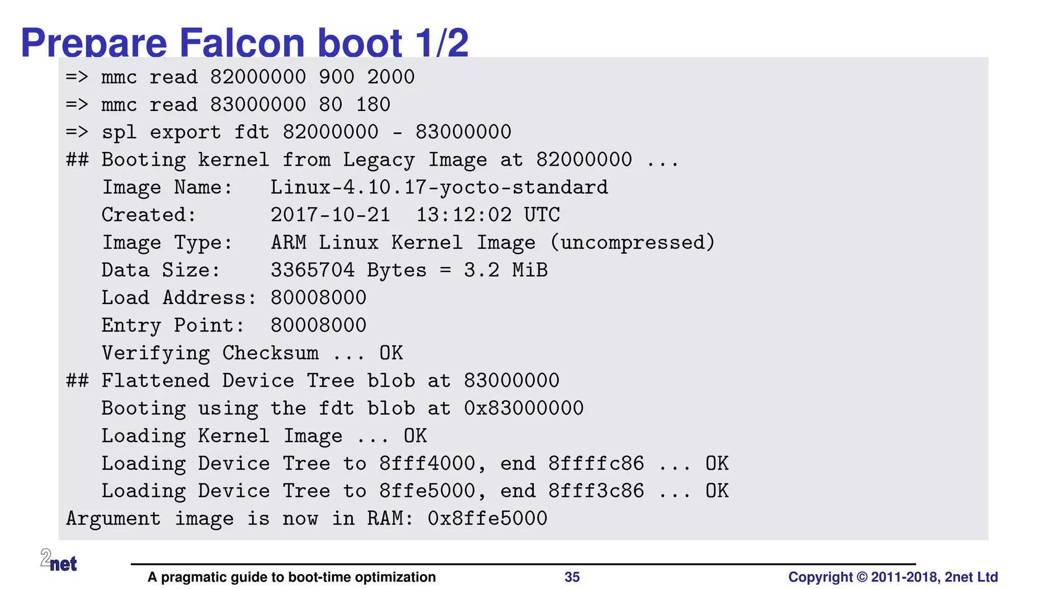 Prepare Falcon boot 1/2
=> mmc read 82000000 900 2000
=> mmc read 83000000 80 180
=> spl export fdt 82000000 - 83000000
## Booting kernel from Legacy Image at 82000000 ...
Image Name: Linux-4.10.17-yocto-standard
Created: 2017-10-21 13:12:02 UTC
Image Type: ARM Linux Kernel Image (uncompressed)
Data Size: 3365704 Bytes = 3.2 MiB
Load Address: 80008000
Entry Point: 80008000
Verifying Checksum ... OK
## Flattened Device Tree blob at 83000000
Booting using the fdt blob at 0x83000000
Loading Kernel Image ... OK
Loading Device Tree to 8fff4000, end 8ffffc86 ... OK
Loading Device Tree to 8ffe5000, end 8fff3c86 ... OK
Argument image is now in RAM: 0x8ffe5000
A pragmatic guide to boot-time optimization 35 Copyright © 2011-2018, 2net Ltd
 