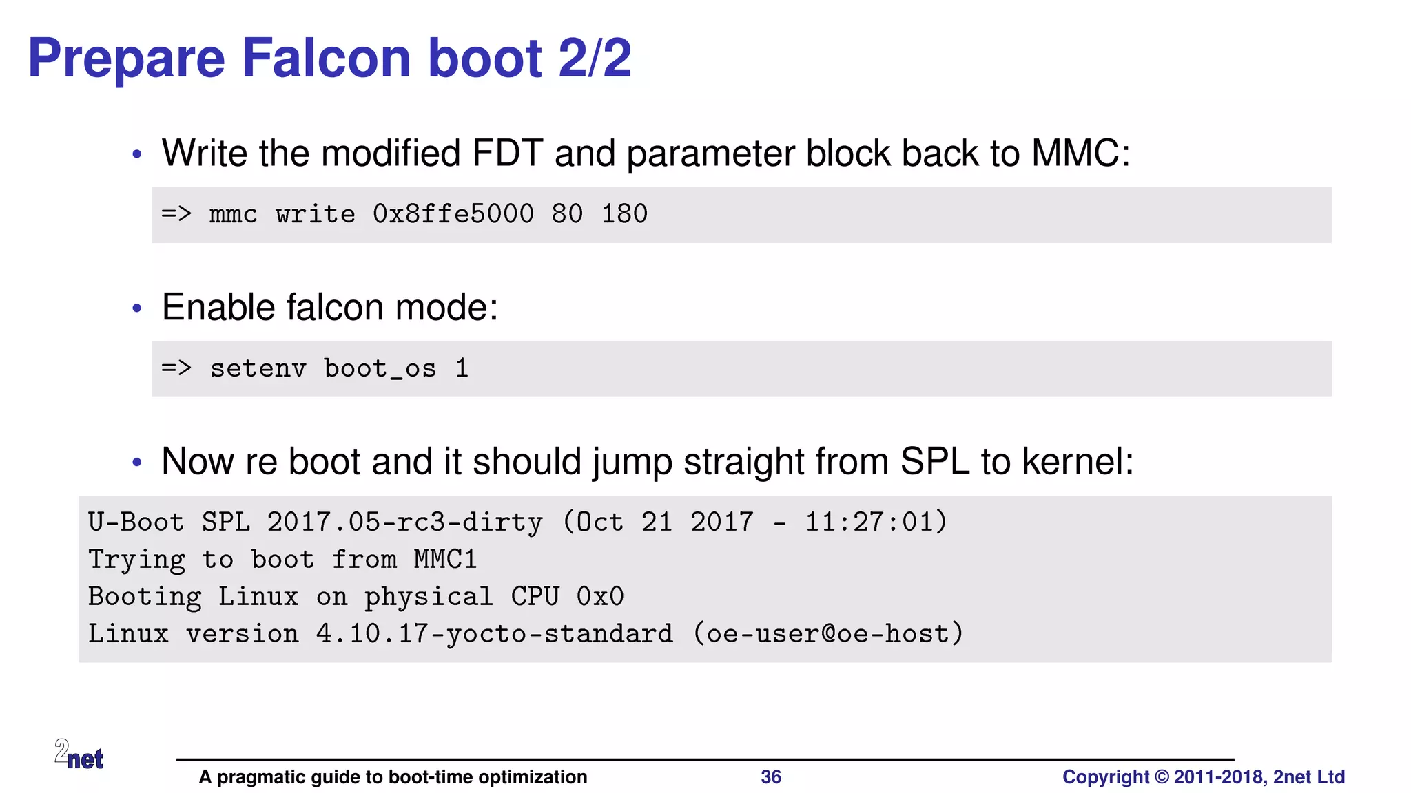 Prepare Falcon boot 2/2
• Write the modiﬁed FDT and parameter block back to MMC:
=> mmc write 0x8ffe5000 80 180
• Enable falcon mode:
=> setenv boot_os 1
• Now re boot and it should jump straight from SPL to kernel:
U-Boot SPL 2017.05-rc3-dirty (Oct 21 2017 - 11:27:01)
Trying to boot from MMC1
Booting Linux on physical CPU 0x0
Linux version 4.10.17-yocto-standard (oe-user@oe-host)
A pragmatic guide to boot-time optimization 36 Copyright © 2011-2018, 2net Ltd
 