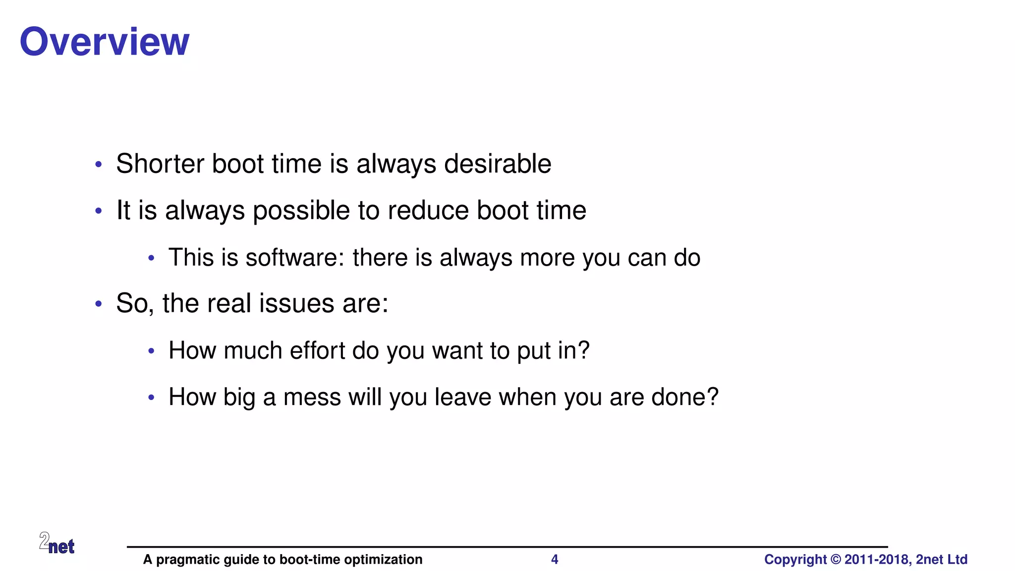Overview
• Shorter boot time is always desirable
• It is always possible to reduce boot time
• This is software: there is always more you can do
• So, the real issues are:
• How much effort do you want to put in?
• How big a mess will you leave when you are done?
A pragmatic guide to boot-time optimization 4 Copyright © 2011-2018, 2net Ltd
 