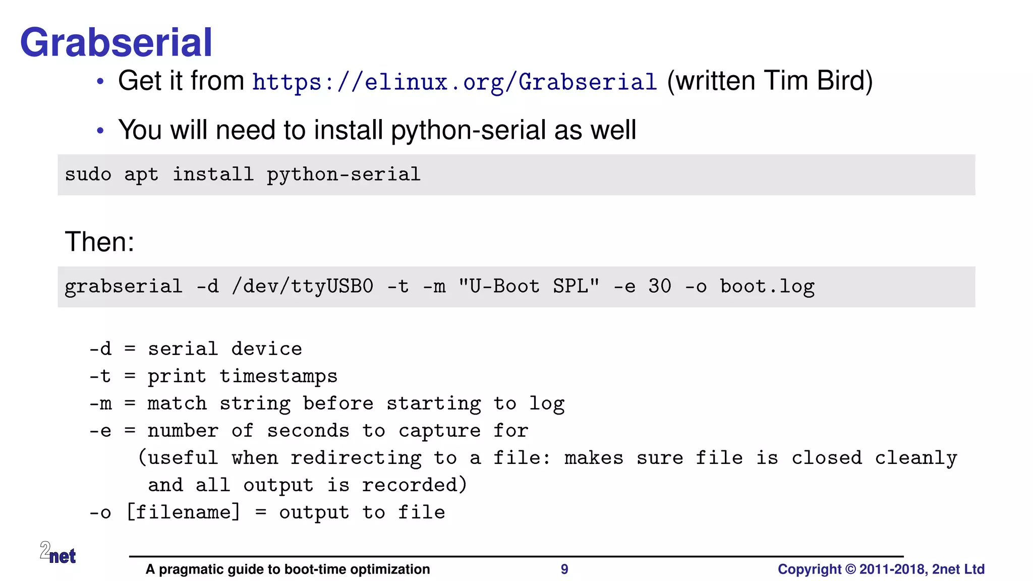 Grabserial
• Get it from https://elinux.org/Grabserial (written Tim Bird)
• You will need to install python-serial as well
sudo apt install python-serial
Then:
grabserial -d /dev/ttyUSB0 -t -m "U-Boot SPL" -e 30 -o boot.log
-d = serial device
-t = print timestamps
-m = match string before starting to log
-e = number of seconds to capture for
(useful when redirecting to a file: makes sure file is closed cleanly
and all output is recorded)
-o [filename] = output to file
A pragmatic guide to boot-time optimization 9 Copyright © 2011-2018, 2net Ltd
 