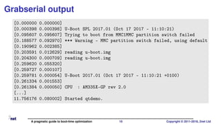 Grabserial output
[0.000000 0.000000]
[0.000398 0.000398] U-Boot SPL 2017.01 (Oct 17 2017 - 11:10:21)
[0.095607 0.095607] Trying to boot from MMC1MMC partition switch failed
[0.188577 0.092970] *** Warning - MMC partition switch failed, using default
[0.190962 0.002385]
[0.203591 0.012629] reading u-boot.img
[0.204300 0.000709] reading u-boot.img
[0.259620 0.055320]
[0.259727 0.000107]
[0.259781 0.000054] U-Boot 2017.01 (Oct 17 2017 - 11:10:21 +0100)
[0.261334 0.001553]
[0.261384 0.000050] CPU : AM335X-GP rev 2.0
[...]
11.756176 0.080002] Started qtdemo.
A pragmatic guide to boot-time optimization 10 Copyright © 2011-2018, 2net Ltd
 