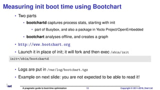 Measuring init boot time using Bootchart
• Two parts
• bootchartd captures process stats, starting with init
• part of Busybox, and also a package in Yocto Project/OpenEmbedded
• bootchart analyses ofﬂine, and creates a graph
• http://www.bootchart.org
• Launch it in place of init; it will fork and then exec /sbin/init
init=/sbin/bootchartd
• Logs are put in /var/log/bootchart.tgz
• Example on next slide: you are not expected to be able to read it!
A pragmatic guide to boot-time optimization 13 Copyright © 2011-2018, 2net Ltd
 