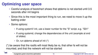 Optimizing user space
• Careful analysis of bootchart shows that qtdemo is not started until 3.5
seconds after init begins
• Since this is the most important thing to run, we need to move it up the
batting order
• Some options:
• If using systemV init, use a lower number for the "S" script, e.g. "S01"
• If using systemd, change the dependencies of the unit (example at end
of slides)
• Or, run qtdemo ahead of init (*)
(*) be aware that the rootfs will most likely be ro, that other fs will not be
mounted, and that the network will not be started
A pragmatic guide to boot-time optimization 15 Copyright © 2011-2018, 2net Ltd
 