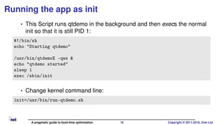 Running the app as init
• This Script runs qtdemo in the background and then execs the normal
init so that it is still PID 1:
#!/bin/sh
echo "Starting qtdemo"
/usr/bin/qtdemoE -qws &
echo "qtdemo started"
sleep 1
exec /sbin/init
• Change kernel command line:
init=/usr/bin/run-qtdemo.sh
A pragmatic guide to boot-time optimization 16 Copyright © 2011-2018, 2net Ltd
 