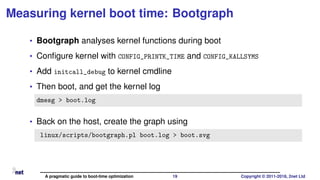Measuring kernel boot time: Bootgraph
• Bootgraph analyses kernel functions during boot
• Conﬁgure kernel with CONFIG_PRINTK_TIME and CONFIG_KALLSYMS
• Add initcall_debug to kernel cmdline
• Then boot, and get the kernel log
dmesg > boot.log
• Back on the host, create the graph using
linux/scripts/bootgraph.pl boot.log > boot.svg
A pragmatic guide to boot-time optimization 19 Copyright © 2011-2018, 2net Ltd
 