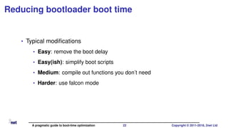 Reducing bootloader boot time
• Typical modiﬁcations
• Easy: remove the boot delay
• Easy(ish): simplify boot scripts
• Medium: compile out functions you don’t need
• Harder: use falcon mode
A pragmatic guide to boot-time optimization 22 Copyright © 2011-2018, 2net Ltd
 